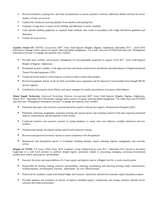  Reviewed manifests, packing lists, and other documentation to ensure material is correctly addressed, labeled, and that the correct
number of boxes are received
 Updated the warehouse receiving database from manifests and packing lists
 Examined storage areas to ensure correct labeling and adherence to safety standards
 Used material handling equipment as required, loads materials onto trucks in accordance with weight distribution guidelines and
limitations
 Verified all stock activity
Logistics Analyst III, SENTEL Corporation (401st
Army Field Support Brigade), Bagram, Afghanistan, September 2013 – April 2014;
Entrusted to manage various aspects of supply chain and global management. On a daily basis uses STAMIS and other core “Management
Information Systems” to manage and maintain asset visibility.
 Provided asset visibility and property management for non-expendable equipment in support of the 401st
Army Field Support
Brigade in Bagram, Afghanistan
 Maintained accurate visibility of all major end items and closely monitored the distribution and redistribution of Organizational and
Theater Provided equipment (TPE)
 Conducted routine analysis within logistics systems in order to ensure data integrity
 Reviewed equipment density levels for both serviceable excess equipment and the disposal of unserviceable items through PBUSE
activity registers
 Coordinated with property book officers, and report managers for weekly reconciliation of property book balances
Master Supply Technician, Honeywell Technology Solutions Incorporated (401st
Army Field Support Brigade), Bagram, Afghanistan,
March 2013 – September 2013; Entrusted to manage various aspects of supply chain and global management. On a daily basis uses STAMIS
and other core “Management Information Systems” to manage and maintain asset visibility.
 Performed data input, data retrieval, structured and ad hoc queries; utilizing the Logistics Modernization Program (LMP)
 Performed continuing assignments preparing recurring and special reports and compiling statistics from data requiring substantial
analysis, interpretation, and development of new formats
 Conducted extensive and causative research of catalog databases to locate more cost effective, available substitutes and new
products
 Administered training; developed training material and conducted training
 Reviewed and approved inventory reports to assure compliance with all regulations
 Summarized and documented reports to Command, including demand, supply planning, logistics management, and customer
service
Brigade S4 NCOIC, US Army (Third Army NCO Academy), Camp Arifjan Kuwait, June 2011 - September 2012; Served as the Senior
Logistician in a staff level position to perform integral logistic operations related to processing, managing, overseeing int ernational
product/asset orders, and property accountability.
 Executed the duties and responsibilities of a 5 man supply and logistics team at a Brigade level for a twelve month period
 Responsible for briefing, training, property accountability, planning, coordinating, and executing housing, meals, transportation,
working facilities, environmental concerns, maintenance for over 1000 personnel
 Prioritized the Academy's needs with limited budget and resources; relentlessly enforced the command supply discipline program
 Provided guidance and assistance on matters of logistics including supply, warehousing, and storage; monitors material service
contracts and vendor performance
 