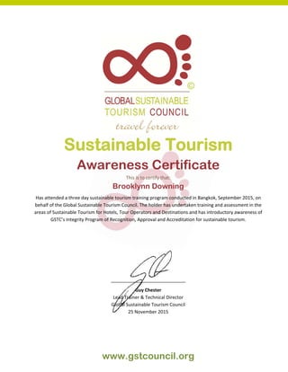  
www.gstcouncil.org
Sustainable Tourism
Awareness Certificate
This is to certify that: 
Brooklynn Downing
Has attended a three day sustainable tourism training program conducted in Bangkok, September 2015, on 
behalf of the Global Sustainable Tourism Council. The holder has undertaken training and assessment in the 
areas of Sustainable Tourism for Hotels, Tour Operators and Destinations and has introductory awareness of 
GSTC’s Integrity Program of Recognition, Approval and Accreditation for sustainable tourism. 
 
 
 
 
 
_____________________________ 
Guy Chester 
Lead Trainer & Technical Director 
Global Sustainable Tourism Council 
25 November 2015
 
 