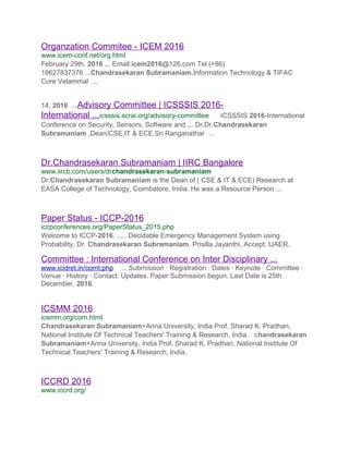 Organzation Commitee - ICEM 2016
www.icem-conf.net/org.html
February 29th, 2016 ... Email:icem2016@126.com Tel:(+86)
18627837376 ...Chandrasekaran Subramaniam,Information Technology & TIFAC
Core Velammal ...
14, 2016 ...Advisory Committee | ICSSSIS 2016-
International ...icsssis.scrai.org/advisory-committee ICSSSIS 2016-International
Conference on Security, Sensors, Software and ... Dr.Dr.Chandrasekaran
Subramaniam ,Dean/CSE,IT & ECE,Sri Ranganathar ...
Dr.Chandrasekaran Subramaniam | IIRC Bangalore
www.iircb.com/users/drchandrasekaran-subramaniam
Dr.Chandrasekaran Subramaniam is the Dean of ( CSE & IT & ECE) Research at
EASA College of Technology, Coimbatore, India. He was a Resource Person ...
Paper Status - ICCP-2016
iccpconferences.org/PaperStatus_2015.php
Welcome to ICCP-2016. ..... Decidable Emergency Management System using
Probability, Dr. Chandrasekaran Subramaniam, Prisilla Jayanthi, Accept, IJAER.
Committee : International Conference on Inter Disciplinary ...
www.icidret.in/comt.php ... Submission · Registration · Dates · Keynote · Committee ·
Venue · History · Contact. Updates. Paper Submission begun. Last Date is 25th
December, 2016.
ICSMM 2016
icsmm.org/com.html
Chandrasekaran Subramaniam+Anna University, India Prof. Sharad K. Pradhan,
National Institute Of Technical Teachers' Training & Research, India. chandrasekaran
Subramaniam+Anna University, India Prof. Sharad K. Pradhan, National Institute Of
Technical Teachers' Training & Research, India.
ICCRD 2016
www.iccrd.org/
 