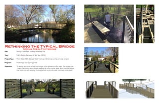 Site:
Year:
ProjectType:
	
Program:
		
Objective:
Spring Creek Park, College Township, PA
Fall & Spring Semester of 3rd Year (2013)
Penn State DBIA (Design Build Insititue of America), extracurricular project
Footbridge over Spring Creek
To design and build a new foot bridge at the entrance to the park. The bridge has
3 parts, two wood railed ramps leading up to the center area, which has two wings
that bump out with seating to allow people to sit and enjoy the creek underneath.
Rethinking the Typical Bridge
Spring Creek Footbridge
Bridge Photo Bridge Seating Area Photo Structure Photo
Bridge Photo Bridge Rendering Bridge Rendering
20 21
Bridge Seating Area Photo
 