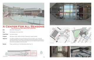 Site:
Year:
ProjectType:
	
Program:
		
Objective: 	
	
Awards:
Bloomfield, Pittsburgh, PA
Fall Semester of 3rd Year (2012)
Solo Studio Project
Recreation Center, Athletic Facilities, Classrooms, Aquatic facilities
To create a versatile multi-purpose space for the community to use in both the
summer and winter.The building is composed of three wings that are connected in
the center by a large indoor space that expands onto the adjacent plaza outside to
host events and parties in the community.
Project selected to be in the Bloomfield exhibit (Top 12)
A Center For All Seasons
Bloomfield Recreation Center
Exterior Perspective Interior Perspective
Interior Perspective Building Perspective
First Floor Plan
Building Section
Site Plan
4 5
 