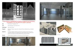 Interior Perspective South Elevation Building Section
Interior Perspective
Site:
Year:
ProjectType:
	
Program:
		
Objective:
Awards:
Broad Street, Philadelphia, PA
Spring Semester of 3rd Year (2013)
Solo Studio Project
Bookstore, Theatre, Classrooms, Computer Rooms, Meeting Rooms, Exhibition
Spaces
To design a flagship building that reflects the creativity and the future of the
University of the Arts. The building has an open floorplan which is ideal for the
dynamic art exhibits and student spaces that occupy the building.
Project selected to appear in a University of the Arts Showcase
A Dynamic Approach for a Creative School
University of the Arts Student Center
Exterior Perspective
Building Perspective Physical Model
16 17
 