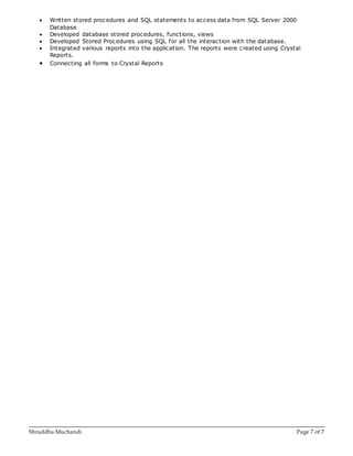 Shraddha Muchandi Page 7 of 7
 Written stored procedures and SQL statements to access data from SQL Server 2000
Database
 Developed database stored procedures, functions, views
 Developed Stored Procedures using SQL for all the interaction with the database.
 Integrated various reports into the application. The reports were created using Crystal
Reports.
 Connecting all forms to Crystal Reports
 