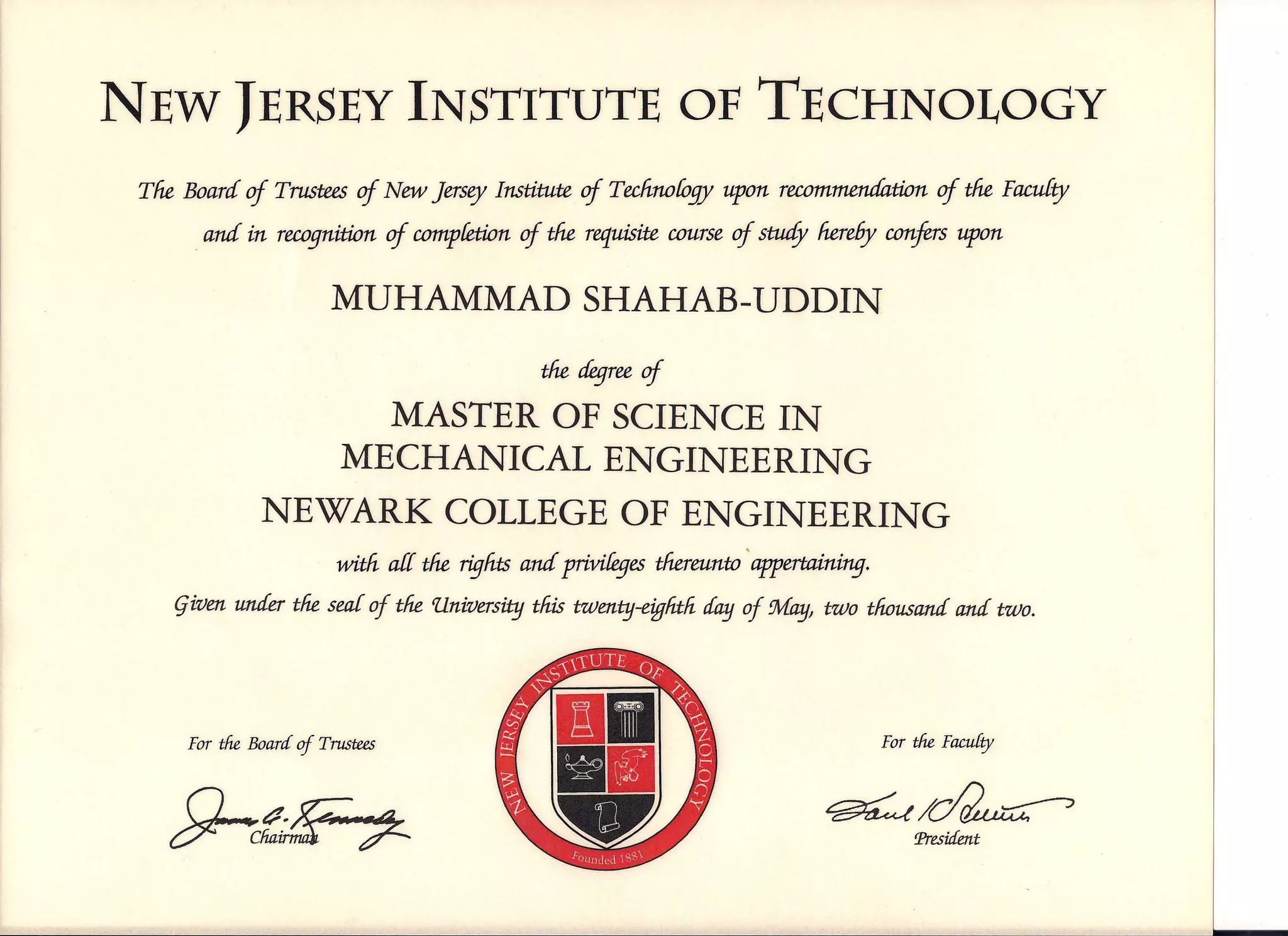 NEW JERSEYINSTITUTE OF TECHNOLOGY
The Board of Trustees of New Jersey Institute of Technoloqy upon recommendation of the Faculty
_and in recognition of completion.of the requisite course of study here6y confers upon
MUHAMMAD SHAHAB-UDDIN
the degreeof
MASTER OF SCIENCE IN
MECHANICAL ENGINEERING
NEWARK COLLEGE OF ENGINEERING
witfi ar[ the riqhts and ptiviieqes thereunto 'appertaining.
given under the sear of the llniversity this twenty-eiglitli cfayof May, two thousand and two.
For the Board of T11IStees For the Facu[ty
f)-~ ~/~
President
