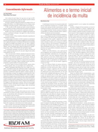 16 Estado de Direito, dezembro de 2007 
Alimentos e o termo inicial 
de incidência da multa 
Maria Berenice Dias* 
A transformação do processo de execução dos títulos judi-ciais 
em cumprimento da sentença (Lei 11.232/2005), depois 
do susto inicial, ainda gera dúvidas e questionamentos. Apesar 
da dimensão da reforma, causou surpresa a omissão no que diz 
com a obrigação alimentar. Vencida a resistência da doutrina, 
a jurisprudência, de maneira já pacifi cada, passou a admitir a 
cobrança dos alimentos pela nova sistemática. 
Mas alguns pontos ainda necessitam de detalhamento, 
pois se trata de obrigação que pode ser assumida extrajudicial-mente 
ou imposta por decisão judicial, geralmente em sede 
de antecipação de tutela, quando o pagamento deve iniciar 
de imediato. Portanto, é possível que a mora ocorra enquanto 
tramita a demanda. Ao depois, por ser encargo que se prolonga 
no tempo, a cada mês, vence nova parcela e o inadimplemento 
pode surgir após ultimada a ação e extinto o processo. Apesar 
dessas peculiaridades nem por isso o credor de alimentos está 
privado do uso do procedimento intimidatório da pena pecu-niária 
(CPC, art. 475-J). 
Quando o juiz arbitra alimentos, o réu é citado para dar 
início ao pagamento, pois o encargo é devido desde sua fi xação. 
Já nesta oportunidade o alimentante deve ser cientifi cado das 
seqüelas da mora. Como houve imposição judicial do paga-mento, 
sempre que ocorrer atraso, a dívida se sujeita aos ônus 
legais. Para isso é necessário que conste do mandado de citação 
a advertência sobre as conseqüências do inadimplemento: 
incidência da multa de 10%, caso não efetuado o pagamento 
no prazo de 15 dias. 
Não só os alimentos fi xados em sentença autorizam a 
cobrança sob a ameaça de multa. Mesmo que o encargo seja 
estabelecido em decisão interlocutória, dispõe o credor da 
faculdade de perseguir o pagamento pela nova ferramenta 
legal. Como os alimentos provisórios e provisionais podem 
ser cobrados pelo rito da coação pessoal (CPC, art. 733), nada 
justifi ca excluir modalidade menos gravosa ao devedor. Aliás, 
é o que a lei recomenda (CPC, art. 620). Assim, é possível a 
cobrança dos alimentos fi xados em sede liminar por meio da 
nova dinâmica. Por este motivo, quando o réu é citado para dar 
início ao pagamento dos alimentos fi xados em sede liminar, tam-bém 
cabe ser cientifi cado da conseqüência do inadimplemento. 
O termo inicial do encargo moratório é o 15º dia a contar do 
vencimento de cada prestação vencida e não quitada. A multa 
não incide somente da data em que for intimado para adimplir 
o débito na demanda executória. Afi nal, já sabia das seqüelas 
da mora desde a citação. 
Igualmente o crédito alimentar estabelecido em escritura 
pública de separação ou divórcio (CPC, art. 1.124-A), não 
pode fi car alijado de quaisquer dos meios de cobrança. Não 
há nenhuma razão para subtrair da obrigação assumida ex-trajudicialmente 
a possibilidade da cobrança com ameaça de 
multa ou ameaça de prisão, sob pena de se limitar, em muito, 
a via extrajudicial. Deixaria de ser usada sempre que houvesse 
avença de alimentos. 
É preciso emprestar a mesma força executória ao instru-mento 
de transação referendado pelo Ministério Público, pela 
Defensoria Pública ou pelos advogados dos transatores. O Es-tatuto 
do Idoso assim autoriza (Lei 10.741/2003, art. 13). Ora, 
reconhecida a esses títulos a possibilidade de desencadearem 
processo de execução, é necessário conceder iguais prerrogativas 
à escritura pública e ao documento particular assinado pelo 
devedor e por duas testemunhas (CPC, art. 585, II). O fato de 
tratar-se de encargo constituído extrajudicialmente não pode 
limitar o uso dos meios satisfativos concedidos aos créditos 
impostos judicialmente. Seria um desestímulo à composição 
consensual dos confl itos. 
De outro lado, como a lei reconhece que a mora enseja a 
imposição de multa, mais do que possível, é recomendável que 
nas escrituras de separação ou divórcio bem como nos títulos 
executivos extrajudiciais seja previsto o encargo moratório a 
título de cláusula penal (CC, art. 480). Na hipótese de atraso 
a multa incide sobre todas as parcelas que não foram pagas 
em 15 dias da data do respectivo vencimento. Para a cobrança 
é igualmente possível o uso de qualquer das modalidades 
executórias. 
Assumida a obrigação de forma espontânea, por meio de 
título executivo extrajudicial, ou imposto o pagamento judi-cialmente, 
em ambos os casos cabe a cobrança ou sob o rito da 
prisão ou mediante a imposição da multa no momento em que 
houver atraso de 15 dias no pagamento de qualquer prestação. 
A depender do número de parcelas vencidas tem o credor a 
faculdade de optar quanto ao meio executório. Com relação à 
mora não superior a três meses, cabe buscar o adimplemento 
sob a ameaça de coação pessoal. A omissão do devedor, não 
pagando em três dias, além de levá-lo à prisão, também enseja 
à incidência da multa sobre a totalidade do débito. Mesmo que 
o devedor cumpra a pena, sobre todas as parcelas vencidas é 
acrescido o valor da multa, mesmo naquelas compreendidas no 
período em que se encontrava preso. 
Com relação às prestações mais antigas, o jeito é buscar 
a cobrança da dívida acrescida da multa. Não tendo sido esta 
convencionada entre as partes, o devedor é citado para pagar, no 
prazo de 15 dias. Procedido ao pagamento, não há o acréscimo 
de 10%. Caso não pague, está sujeito à multa que fl ui a contar 
da data da citação e sobre todas as mensalidades vencidas. A 
multa incide, inclusive, sobre as prestações que se vencerem 
posteriormente ao ato citatório, depois de 15 dias do vencimento 
de cada prestação que não for paga. 
O credor pode fazer uso dos dois procedimentos de modo 
simultâneo, mas através de demandas distintas. Em autos 
apartados executa as três parcelas mais recentes pelo rito da 
coação pessoal. Com referência ao débito pretérito, a busca do 
cumprimento da sentença cabe ser levada a efeito na própria 
ação de conhecimento. O devedor é intimado para pagar em 15 
dias todas as parcelas vencidas e mais a multa incidente sobre 
cada prestação não paga no prazo. 
Quanto aos alimentos fi xados extrajudicialmente, como 
inexiste demanda judicial, mister o uso da via judicial. Débito 
recente, não superior a três parcelas, pode ser cobrado pela via 
executória da coação pessoal. Na ação de cobrança o devedor é 
citado, com o mesmo propósito: satisfazer o débito, acrescido 
da multa. Para livrar-se da mora é necessário que satisfaça todas 
as parcelas, inclusive as vencidas durante a tramitação da ação. 
Mesmo com relação a essas parcelas, a partir do 15º dia da data 
do respectivo vencimento, passa a incidir a multa. 
Quando os alimentos são fi xados em sentença ou em de-cisão 
interlocutória, a partir do momento que o réu for citado, 
a multa incide sobre todas as parcelas em que ocorrer mora 
superior a 15 dias. O acréscimo se verifi ca mesmo antes do 
procedimento de cobrança. Também incide a multa quando os 
alimentos foram fi xados extrajudicialmente. Mas o termo inicial 
de incidência diverge. Convencionada a multa moratória, ela 
é devida sempre que ocorrer o inadimplemento. Na hipótese 
de não ter sido prevista a cláusula penal, a multa passa a fl uir 
somente se o devedor, citado no procedimento de cobrança, 
não paga toda a dívida no prazo de 15 dias. 
Independente do instrumento – sentença, decisão interlo-cutória 
ou acordo extrajudicial – onde está prevista a obrigação 
alimentar, desde o momento em que o devedor sabe da inci-dência 
da multa, sempre que incorrer em mora por mais de 
15 dias, agrega-se o percentual de 10% sobre cada parcela não 
paga. O acréscimo é automático e não ocorre somente a partir 
da citação do devedor ou de sua intimação quando é convocado 
judicialmente para proceder ao pagamento. 
Apesar da omissão da lei as mudanças, em sede de ali-mentos, 
são signifi cativas. Talvez o credor dos alimentos seja 
o maior benefi ciado com a reforma. Até que enfi m, pois é 
chegada a hora de dar um basta à conivência da justiça com 
quem comete o perverso crime de sonegar o direito de viver 
de quem deveria amar. 
*Desembargadora do Tribunal de Justiça do Rio Grande do Sul, Vice- 
Presidente Nacional do Instituto Brasileiro de Direito de Família – IBDFAM, 
www.mariaberenice.com.br 
Consentimento Informado 
Luiz Carlos Nemetz1 
Patrícia Ribeiro Peret Antunes2 
Com o advento do atual Código Civil, que entrou em vigor em 2003, 
observou-se uma maior atenção por parte dos Tribunais à questão da adoção 
do consentimento informado nas relações de saúde. 
Isto porque, inobstante as disposições pertinentes já contidas no CDC e no 
Código de Ética Médica, o novo diploma legal deu um novo enfoque ao tema, 
ressaltando a autonomia do paciente, conforme disposto em seu artigo 15. 
O TJRS, em julho de 2005, entendeu por manter a decisão de primeiro 
grau que condenou um médico a indenizar paciente por danos morais, fi xados 
em 64 salários mínimos, devido à ausência do consentimento informado. 
Ressalte-se que a base da condenação foi a negligência pela ausência do 
termo de consentimento informado e não algum erro ou dano decorrente 
do tratamento realizado. 
No mesmo sentido, o STJ já se manifestou destacando a importância do 
consentimento informado: 
“A despreocupação do facultativo em obter do paciente seu consentimento 
informado pode signifi car nos casos mais graves negligência no exercício profi ssio-nal. 
As exigências do princípio do consentimento informado devem ser atendidas 
com maior zelo na medida em que aumenta o risco, ou o dano, ou diminui a 
possibilidade de êxito. Nas circunstâncias dos autos, assim como admitido pelo 
Tribunal, o dever de informação antes e depois da cirurgia não foi cumprido.” 
(Quarta Turma – REsp. n° 436.827/SP. Rel. Min. Ruy Rosado de Aguiar) 
O consentimento informado é um direito do paciente e um dever do 
médico, assegurados tanto pela lei civil como pelo código de ética médica 
e principalmente pelo CDC. 
“Trata-se de uma decisão voluntária, realizada por uma pessoa autôno-ma 
e capaz, tomada após um processo informativo e deliberativo, visando 
à aceitação de um tratamento específi co ou experimentação, sabendo da 
natureza do mesmo, das suas conseqüências e dos seus riscos.” (CLOTET, 
Joaquim. O Consentimento Informado nos Comitês de Ética em Pesquisa e 
na Prática Médica: Conceituação, Origens e Atualidade. Internet: http://www. 
portalmedico.org.br/revista/bio1v3/ consentimento.html) 
Em resumo, traduz-se no dever do médico informar o paciente sobre a 
terapêutica sugerida e obter a sua concordância com a realização desta. 
Segundo a doutrinadora Maria Helena Diniz (Novo Código Civil, 1ª ed., 
2003), a necessidade de adoção pelo profi ssional da saúde do consentimento 
informado decorre da aplicação de alguns princípios básicos: “Princípio da 
autonomia: O profi ssional da saúde deve respeitar a vontade do paciente, ou 
de seu representante, se incapaz. Daí a exigência do consentimento livre e infor-mado. 
Imprescindível será a informação detalhada sobre o estado de saúde e o 
tratamento a ser seguido, para que tome decisão sobre a terapia a ser empregada. 
Princípio da benefi cência: A prática médica deve buscar o bem-estardo paciente, 
evitando, na medida do possível, quaisquer danos e risco de vida. Só se pode usar 
tratamento ou cirurgia para o bem do enfermo. Princípio da não-malefi ciência: 
Há obrigação de não acarretar dano ao paciente. Direito de recusa de algum 
tratamento arriscado, è direito básico do paciente o de não ser constrangido a 
submeter-se, com risco de vida, a terapia ou cirurgia e, ainda, o de não aceitar 
a continuidade terapêutica.” 
A informação, por sua vez, deve ser dada em linguagem clara e acessível 
ao paciente e ao responsável legal. 
A orientação de que o termo seja confeccionado por escrito e de que o 
consentimento do paciente seja dado de próprio punho devem-se ao fato 
de que, caso haja dúvidas sobre a informação ou o consentimento, a prova 
de sua existência se fará sem esforços. 
Importante esclarecer que a adoção pelo médico do termo de consenti-mento 
informado não afastará a sua eventual responsabilidade por má prática 
profi ssional, no caso do chamado erro médico, mas afastará a sua responsa-bilidade 
pelo dever de informação, bem como afastará eventual responsabi-lidade 
sobre complicações e intercorrências do ato médico praticado. 
Trata-se, portanto, de um documento importante para formalizar a rela-ção 
médico-paciente, todavia para que tenha validade legal, é imprescindível 
observar os requisitos imposto pela legislação vigente. 
1 Sócio fundador e integrante do conselho gestor da NK&O Advocacia. Pós-graduado em 
direito da economia e da empresa pela Fundação Getúlio Vargas do Rio de Janeiro (RJ). 
Conselheiro da ACIB. Foi professor titular concursado das disciplinas Direito Processual 
Civil e Direito Econômico da Fundação Universidade Regional de Blumenau (SC). 2 Sócia 
da NK&O Advocacia. Pós-graduada em direito civil pelo Centro de Estudos Superiores de 
Blumenau (SC). Participou do I curso breve de pós-graduação em Genética e Direito, pela 
Faculdade de Direito da Universidade de Coimbra, Portugal. 
 