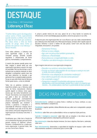 DESTAQUE
Tânia Rosa | HR Consultant
Liderança Eﬁcaz
CONSULTORIA EM RECURSOS HUMANOS
10
"É melhor liderar a partir da retaguarda e
colocar outros à frente, especialmente
quando estamos a celebrar uma vitória
por algo de muito bom que aconteceu.
Mas deves tomar a linha da frente
quando há perigo. Desta forma as
pessoas irão apreciar a tua liderança." -
Nelson Mandela
Como todos sabemos, a Liderança tem
como siginifcado vulgar, a arte de
comandar pessoas, atraindo variados
seguidores e inﬂuenciando, de forma
positiva, mentalidades e comportamentos.
A maioria das pessoas quando pensa num
líder, imagina a pessoa eleita por uma
organização e que passa a assumir um cargo
de autoridade. Mas nos dias de hoje, e com a
evolução que as próprias empresas se vêem
obrigadas a acompanhar, quanto mais não
seja para sobreviver no mercado a que
pertencem face à competitividade existente,
há que ver para além deste tipo de liderança
formal, quase severa... a meu ver, démodé.
Todos nós já pudemos constatar, por
experiência própria, que a liderança pode
surgir de forma naturalmente informal,
quando alguém se destaca nesse papel,
mesmo que não tenha formalmente essa
“função”. No entanto, é um comportamento
que pode e deve ser exercitado mas
também aperfeiçoado (nomeadamente
através de coaching), por forma a limar as
próprias habilidades que envolvem o
carisma, a paciência, a disciplina e a
capacidade de inﬂuenciar a equipa. Esta é
uma realidade a que cada um de nós, deve
estar atento, como parte integrante de uma
organização que visa alcançar uma meta - o
sucesso.
Acreditamos que o líder tem a função de
unir os elementos do grupo, para que juntos
possam alcançar os objetivos comuns.
Portanto, é fundamental ter a noção que,
numa organização, é possível haver, não
um mas vários bons líderes.
A própria parede mestra de uma casa, apesar de ser a força basilar no sustento da
infraestrutura, só tem esse destaque graças aos pilares e alicerces que possui à sua volta.
O objectivo para uma organização deve ser a sua eﬁcácia e por isso, todos compreendemos
que a liderança está relacionada com a Motivação da Equipa. Um bom Líder é aquele capaz de
descobrir, fomentar e extrair o melhor de cada pessoa. Como? Com uma boa dose de
integridade, entusiasmo! E, em paralelo:
• Demonstrar ﬁrmeza,
• Motivar os seus colegas,
• Agir com iniciativa mas também promovê-la,
• Desbravar a ﬂexibilidade,
• Nunca descurar a responsabilidade e o zelo,
• Trabalhar com determinação e dinamismo.
Agora imagine como seria se a sua organização conseguisse:
• Descobrir ou construir vários bons líderes?
• Ensinar ou treinar cada membro da sua equipa a avançar ora com
a razão, ora com a emoção?
• Alimentar a sua adaptação às constantes mudanças?
• Estar aberto ao ponto de vista das outras pessoas?
• Ser o exemplo a seguir?
• Conquistar a equipa? Envolvendo cada pessoa no projeto,
abordando-a com sensibilidade, dando-lhe o valor e o respeito que
merece... Os colaboradores irão fazer o pretendido de boa vontade.
Autoconhecimento: conhecer os pontos fortes e melhorar os fracos, conhecer, os seus
talentos, habilidades e competências;
Flexibilidade: respeitar opiniões e ideias diferentes das suas, saber ouvir e compreender a posição
do próximo;
Resiliência: saber lidar com as adversidades e retirar as respetivas lições positivas;
Controlo / inteligência emocional: saber lidar com as emoções e não deixar que elas
inﬂuenciem negativamente o desempenho proﬁssional e pessoal;
Boa comunicação: a base das relações humanas. Ser claro e objetivo, falar bem e, sobretudo,
saber ouvir;
Bons relacionamentos: desenvolver a capacidade de trabalhar em equipa e saber manter
relacionamentos saudáveis e construtivos para a carreira.
DICAS PARA UM BOM LÍDER
 