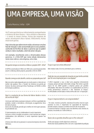 CONSULTORIA EM RECURSOS HUMANOS
12
UMAEMPRESA,UMAVISÃO
Há quanto tempo se encontra a liderar o projeto IGM - Arfai?
A IGM foi constituída em 1992 e em 1995 com a constituição da Arfai
assumi a liderança deste projecto, passando a CEO em 2009.
Quando começou este desaﬁo, sentia-se preparada para tal?
Não me sentia nada preparada pois era muito jovem e o facto de ser
mulher não ajudava. Pois o “mundo” da Cerâmica era gerido por
homens. Na altura sentia que tinha 2 handicaps: ser Mulher e a falta
de formação académica.
Qual é a evolução da sua forma de liderar desde o início
até ao dia de hoje?
Iniciei por onde todas as pessoas começam, veriﬁcar a qualidade dos
produtos, receber a mercadoria, a facturação, os pagamentos, fazia
de tudo um pouco.
Acerca de uma década, percebi que o melhor em mim é gerir pessoas,
fui percebendo isso.
O relacionamento com os colaboradores é muito importante.
Inclusive a Arfai já recebeu um prémio a nível nacional por integrar
colaboradores com deﬁciência, é muito importante apostar nas
pessoas.
A forma como lido com as pessoas é o sucesso da empresa e da minha
liderança.
O que é que teria feito diferente?
Não mudava nada. Os erros contribuem para a melhoria.
Pode dar-nos um exemplo de situação em que tenha sentido
que foi uma inspiração para a sua equipa?
É difícil responder a isso, o ideal seria perguntar directamente
à equipa, porque até hoje estão todos comigo. Mas talvez o grande
marco foi em 2009 quando a empresa passou por grandes
diﬁculdades. Não deixei de acreditar e os colaboradores ao verem a
minha perseverança uniram-se e não “baixaram os braços”.
As diﬁculdades uniram todos e talvez tenha sido isso “a Inspiração”.
O que é imprescindível a um empreendedor?
- Ter visão; inventar o amanhã; não deixar de sonhar, mas ter os pés
assentes na terra. É importante ter capacidade de improviso,
levando sempre a equipa a acreditar em torno de um projecto.
É essencial motivar a equipa e para isso devemos estar atentos às
pessoas, escutando-as e valorizando-as.
Quais são os grandes desaﬁos que se lhe colocam?
Tenho uma equipa e tenho objectivos comerciais.
Muitos dos nossos problemas têm a ver com a capacidade de produção,
Carla Moreira | Arfai - IGM
Há 21 anos que directa ou indirectamente acompanhamos
a cerâmica do barro branco – loiça utilitária e decorativa
– e vemos os nossos clientes, muitas das empresas do
sector, atravessarem altos e baixos. Infelizmente, muitas
encerraram portas.
Hojeváriasdasquesobreviveramestãoaatravessarumaboa
fase de inovação e valor acrescentado para os seus produtos,
usufruindo do fervilhar de ideias e parcerias que só podem
conduzir a bons resultados, a bem do sector e do país.
Um exemplo, reconhecida como a dinamizadora dessas
parcerias, é a Arfai-IGM que nesta edição destacamos
nesta nova rubrica: uma empresa, uma visão.
 