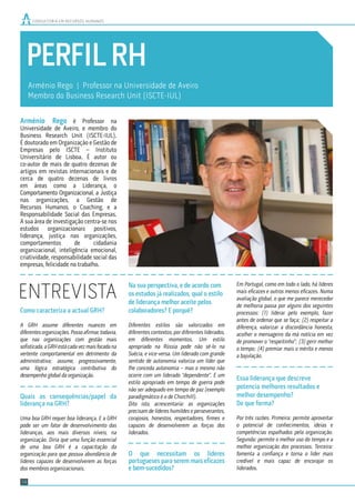PERFILRH
ENTREVISTA
Arménio Rego | Professor na Universidade de Aveiro
Membro do Business Research Unit (ISCTE-IUL)
Como caracteriza a actual GRH?
A GRH assume diferentes nuances em
diferentesorganizações.Possoaﬁrmar,todavia,
que nas organizações com gestão mais
soﬁsticada,aGRHestácadavezmaisfocadana
vertente comportamental em detrimento da
administrativa; assume, progressivamente,
uma lógica estratégica contributiva do
desempenho global da organização.
Quais as consequências/papel da
liderança na GRH?
Uma boa GRH requer boa liderança. E a GRH
pode ser um fator de desenvolvimento das
lideranças, aos mais diversos níveis, na
organização. Diria que uma função essencial
de uma boa GRH é a capacitação da
organização para que possua abundância de
líderes capazes de desenvolverem as forças
dos membros organizacionais.
Na sua perspectiva, e de acordo com
os estudos já realizados, qual o estilo
de liderança melhor aceite pelos
colaboradores? E porquê?
Diferentes estilos são valorizados em
diferentes contextos, por diferentes liderados,
em diferentes momentos. Um estilo
apropriado na Rússia pode não sê-lo na
Suécia, e vice-versa. Um liderado com grande
sentido de autonomia valoriza um líder que
lhe conceda autonomia – mas o mesmo não
ocorre com um liderado “dependente”. E um
estilo apropriado em tempo de guerra pode
não ser adequado em tempo de paz (exemplo
paradigmático é o de Churchill).
Dito isto, acrescentaria: as organizações
precisam de líderes humildes e perseverantes,
corajosos, honestos, respeitadores, ﬁrmes e
capazes de desenvolverem as forças dos
liderados.
O que necessitam os líderes
portugueses para serem mais eﬁcazes
e bem-sucedidos?
Em Portugal, como em todo o lado, há líderes
mais eﬁcazes e outros menos eﬁcazes. Numa
avaliação global, o que me parece merecedor
de melhoria passa por alguns dos seguintes
processos: (1) liderar pelo exemplo, fazer
antes de ordenar que se faça; (2) respeitar a
diferença, valorizar a discordância honesta,
acolher o mensageiro da má notícia em vez
de promover o “respeitinho”; (3) gerir melhor
o tempo; (4) premiar mais o mérito e menos
a bajulação.
Essa liderança que descreve
potencia melhores resultados e
melhor desempenho?
De que forma?
Por três razões. Primeira: permite aproveitar
o potencial de conhecimentos, ideias e
competências espalhados pela organização.
Segunda: permite o melhor uso do tempo e a
melhor organização dos processos. Terceira:
fomenta a conﬁança e torna o líder mais
credível e mais capaz de encorajar os
liderados.
CONSULTORIA EM RECURSOS HUMANOS
Arménio Rego é Professor na
Universidade de Aveiro, e membro do
Business Research Unit (ISCTE-IUL).
É doutorado em Organização e Gestão de
Empresas pelo ISCTE – Instituto
Universitário de Lisboa. É autor ou
co-autor de mais de quatro dezenas de
artigos em revistas internacionais e de
cerca de quatro dezenas de livros
em áreas como a Liderança, o
Comportamento Organizacional, a Justiça
nas organizações, a Gestão de
Recursos Humanos, o Coaching, e a
Responsabilidade Social das Empresas.
A sua área de investigação centra-se nos
estudos organizacionais positivos,
liderança, justiça nas organizações,
comportamentos de cidadania
organizacional, inteligência emocional,
criatividade, responsabilidade social das
empresas, felicidade no trabalho.
14
 