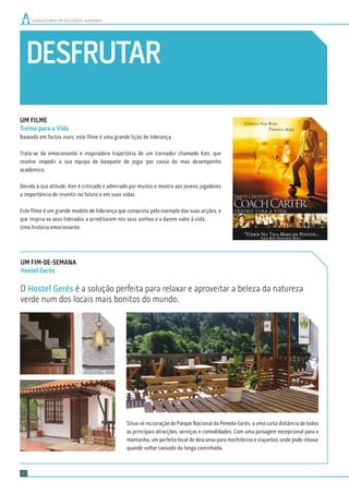 DESFRUTAR
CONSULTORIA EM RECURSOS HUMANOS
20
UM FILME
Treino para a Vida
Baseado em factos reais, este ﬁlme é uma grande lição de liderança.
Trata-se da emocionante e inspiradora trajectória de um treinador chamado Ken, que
resolve impedir a sua equipa de basquete de jogar por causa do mau desempenho
académico.
Devido à sua atitude, Ken é criticado e admirado por muitos e mostra aos jovens jogadores
a importância de investir no futuro e em suas vidas.
Este ﬁlme é um grande modelo de liderança que conquista pelo exemplo das suas acções, e
que inspira os seus liderados a acreditarem nos seus sonhos e a darem valor à vida.
Uma história emocionante.
UM FIM-DE-SEMANA
Hostel Gerês
O Hostel Gerês é a solução perfeita para relaxar e aproveitar a beleza da natureza
verde num dos locais mais bonitos do mundo.
Situa-se no coração do Parque Nacional da Peneda-Gerês, a uma curta distância de todas
as principais atracções, serviços e comodidades. Com uma paisagem excepcional para a
montanha, um perfeito local de descanso para mochileiros e viajantes, onde pode relaxar
quando voltar cansado da longa caminhada.
 