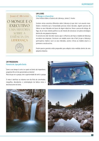 21
UM LIVRO
O Monge e o Executivo
Uma História Sobre a Essência da Liderança, James C. Hunter
Existem vários conceitos diferentes sobre Liderança já que não é um assunto novo.
Desde o momento que a humanidade precisou tomar decisões, alguém precisou de
liderar os seus liderados em busca de algum objectivo, fosse a procura de abrigo, de
fogo, de um novo sistema político ou até mesmo de estruturar um plano estratégico
dentro de uma pequena empresa.
O conceito de Líder Servidor nasceu aqui e inﬂuencia até hoje o modelo de liderança
servidora nas empresas. Estruturar um modelo assim não é fácil já que a liderança
participativa implica: ouvir os seus liderados, aceitar críticas ao modelo atual e a
promover a escuta activa.
Porém poucos gerentes estão preparados para adoptar estas medidas dentro de uma
pequena empresa.
UM PROGRAMA
Passeio de Jipe pelo Gerês
Como o seu tempo é curto e os spots no Gerês são imperdíveis,
propomos-lhe um dia aproveitado ao máximo!
Mais do que ver o parque, tem a oportunidade de sentir o parque.
O mote é desfrutar ao máximo num dia feito de caminhadas,
mergulhos, descobertas e contemplação da beleza única e
desintoxicante do Gerês.
 