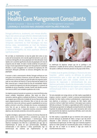 24
Gonçalves&Quinaz
António Gonçalves | Revisor Oficial de Contas | Sócio da Gonçalves & Quinaz, SROC
A LIDERANÇA COMO FATOR DIFERENCIADOR
CONSULTORIA EM RECURSOS HUMANOS
HCMC
HealthCareMangementConsultants
António Gonçalves | Sócio da HCMC - Healt Care Management Consultants
LIDERANÇA E SUCESSO NAS UNIDADES HOSPITALARES PÚBLICAS
CONSULTORIA EM RECURSOS HUMANOS
Portugal confronta-se, atualmente, com imensos desaﬁos.
Alguns são comuns aos que enfrenta o denominado mundo
ocidental, outros são especíﬁcos da nossa condição de
Lusitanos. Nas últimas décadas, para além de um
vertiginoso crescimento ao nível tecnológico nas mais
diversas áreas, nomeadamente ao nível dos fármacos,
técnicas médicas e capacidade de diagnóstico,
a estrutura demográﬁca da nossa população alterou-se
signiﬁcativamente.
Por um lado, os investimentos na área da saúde, bem como os seus
custos de funcionamento, tem crescido signiﬁcativamente e, por outro,
a estrutura demográﬁca da nossa população tem tido alterações muito
rápidas com o aumento signiﬁcativo do peso da população com mais de
cinquenta anos de idade. Em todo o mundo ocidental, em particular a
Europa e muito especialmente Portugal, tem tido quebras de natalidade
elevadas, as quais conjugadas com o aumento da esperança de vida
motivaram alterações profundas na estrutura demográﬁca das suas
populações.
A acrescer a tudo o anteriormente referido, Portugal confronta-se com
uma grave crise económica, ﬁnanceira, social e de valores. Tal torna os
investimentos na área da saúde, por parte de todos nós enquanto nação,
cada vez mais difíceis de ﬁnanciar. O Serviço Nacional de Saúde foi um
fator essencial para a redução brutal da taxa de mortalidade infantil,
para o aumento da esperança de vida dos portugueses e o aumento da
qualidade do serviço hospitalar. Contudo, manter este desaﬁo consiste
num exercício difícil, uma verdadeira quadratura do circulo.
Um objetivo essencial consiste em aumentar os níveis de eﬁciência das
nossas unidades hospitalares públicas. Não basta ser eﬁcaz é
necessário, cada dia, ganhar o combate da eﬁciência. É necessário, cada
dia, assegurar que as diferentes Unidades do Serviço Nacional de Saúde
sejam progressivamente mais eﬁcientes. Não se trata de uma visão
economicista, trata-se de continuar a garantir a qualidade de um serviço
público universal e uma eﬁcaz utilização dos recursos, nomeadamente
numa fase em que os mesmos são escassos e as necessidades
aumentam todos os dias. É importante estarmos conscientes destes
objetivos, das restrições existentes e do caminho a percorrer.
A gestão estratégica, operacional e ﬁnanceira do Serviço Nacional de
Saúde assenta num modelo coerente e consistente que carece de
aprofundamento na sua implementação e monitorização. Somos
particularmentebonsaefetuardiagnósticosgenéricos,adeﬁnirgrandes
objetivos estratégicos mas falta-nos a capacidade para agir. Agir na
implementação de planos de ação pormenorizados, detalhados,
calendarizados e com objetivos e metas quantiﬁcados. Agir na
monitorização dos sistemas que implementamos e agir
na redeﬁnição de objetivos sempre que tal se justiﬁque e em
realimentar o modelo de forma continua. Obviamente o ciclo político
não ajuda e a defesa de interesses pessoais ou de grupo ainda menos.
O modelo atual de gestão estratégica e ﬁnanceira do setor
hospitalar público assenta na deﬁnição de politicas
governamentais para o setor que são posteriormente
operacionalizadas para cada unidade através de um
processo de negociação e contratualização dos seus
objetivos particulares, através dos denominados Contratos
Programas, os quais deveriam dar origem a um processo de
contratualização interna, o qual é real apenas nalgumas
unidades.
Tal como abordado num artigo anterior, ser líder implica capacidade de
imaginar, construir, reavaliar e manter o processo permanentemente
alinhado. Ser líder implica conhecer profundamente a organização, os
seus objetivos, os processos e as pessoas. Ser líder implica saber
comunicar, motivar e saber fazer acontecer e não esperar que os planos
deﬁnidos aconteçam. Tal implica a capacidade para deﬁnir sistemas de
informação que garantam um adequado acompanhamento da atividade
hospitalar, da produção alcançada e dos custos necessários, bem como
do cumprimento dos objetivos orçamentais deﬁnidos, assim como dos
objetivos ao nível da produção.
Ser líder implica a capacidade de agir no momento certo sempre que
ocorram alteração ao planeado de modo a corrigir o que não estiver
adequado e saber comunicar tal necessidade com os diferentes
responsáveis da organização. Ser líder é algo que é bastante exigente e
apenas se é líder quando tal é reconhecido pelos outros. A liderança é
algo que não se impõe ou se decreta, é algo que resulta do
reconhecimento dos outros.
 