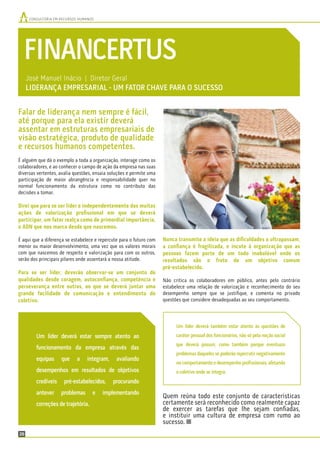 26
CONSULTORIA EM RECURSOS HUMANOSCONSULTORIA EM RECURSOS HUMANOS
FINANCERTUS
José Manuel Inácio | Diretor Geral
LIDERANÇA EMPRESARIAL - UM FATOR CHAVE PARA O SUCESSO
Nunca transmite a ideia que as diﬁculdades o ultrapassam,
a conﬁança é fragilizada, e incute à organização que as
pessoas fazem parte de um todo inabalável onde os
resultados são o fruto de um objetivo comum
pré-estabelecido.
Não critica os colaboradores em público, antes pelo contrário
estabelece uma relação de valorização e reconhecimento do seu
desempenho sempre que se justiﬁque, e comenta no privado
questões que considere desadequadas ao seu comportamento.
Quem reúna todo este conjunto de características
certamente será reconhecido como realmente capaz
de exercer as tarefas que lhe sejam conﬁadas,
e instituir uma cultura de empresa com rumo ao
sucesso.
Falar de liderança nem sempre é fácil,
até porque para ela existir deverá
assentar em estruturas empresariais de
visão estratégica, produto de qualidade
e recursos humanos competentes.
É alguém que dá o exemplo a toda a organização, interage como os
colaboradores, e ao conhecer o campo de ação da empresa nas suas
diversas vertentes, avalia questões, ensaia soluções e permite uma
participação de maior abrangência e responsabilidade quer no
normal funcionamento da estrutura como no contributo das
decisões a tomar.
Direi que para se ser líder e independentemente das muitas
ações de valorização proﬁssional em que se deverá
participar, um fator realça como de primordial importância,
o ADN que nos marca desde que nascemos.
É aqui que a diferença se estabelece e repercute para o futuro com
menor ou maior desenvolvimento, uma vez que os valores morais
com que nascemos de respeito e valorização para com os outros,
serão dos principais pilares onde assentará a nossa atitude.
Para se ser líder, deverão observar-se um conjunto de
qualidades desde coragem, autoconﬁança, competência e
perseverança entre outras, ao que se deverá juntar uma
grande facilidade de comunicação e entendimento do
coletivo.
Um líder deverá estar sempre atento ao
funcionamento da empresa através das
equipas que a integram, avaliando
desempenhos em resultados de objetivos
credíveis pré-estabelecidos, procurando
antever problemas e implementando
correções de trajetória.
Um líder deverá também estar atento às questões de
caráter pessoal dos funcionários, não só pela noção social
que deverá possuir, como também porque eventuais
problemas daqueles se poderão repercutir negativamente
no comportamento e desempenho proﬁssionais, afetando
o coletivo onde se integra.
 