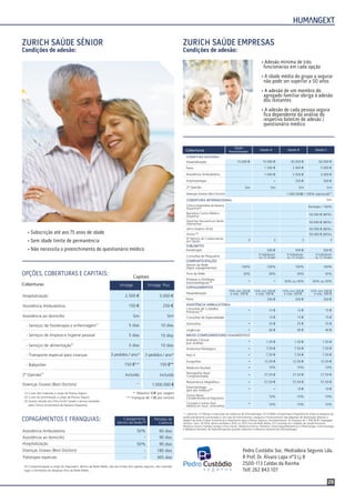 29
Pedro Custódio Soc. Mediadora Seguros Lda.
R Prof. Dr. Álvaro Lapa nº3 Lj B
2500-113 Caldas da Rainha
Telf. 262 843 107
• Adesão mínima de três
funcionários em cada opção
• A idade média do grupo a segurar
não pode ser superior a 50 anos
• A adesão de um membro do
agregado familiar obriga à adesão
dos restantes
• A adesão de cada pessoa segura
ﬁca dependente da análise do
respetivo boletim de adesão /
questionário médico
• Subscrição até aos 75 anos de idade
• Sem idade limite de permanência
• Não necessita o preenchimento de questionário médico
Condições de adesão: Condições de adesão:
ZURICH SAÚDE SÉNIOR ZURICH SAÚDE EMPRESAS
COPAGAMENTOS E FRANQUIAS:
(3) Comparticipação a cargo do Segurador, dentro da Rede Médis, até aos limites dos capitais seguros, não havendo
lugar a reembolso de despesas fora da Rede Médis.
Assistência Ambulatória
Assistência ao domicílio
Hospitalização
Doenças Graves (Best Doctors)
Patologias especiais
50%
50%
60 dias
90 dias
90 dias
180 dias
365 dias
Copagamento
(dentro da Rede)
Períodos de
Carência(3)
OPÇÕES, COBERTURAS E CAPITAIS:
Vintage
Hospitalização
Assistência Ambulatória
Assistência ao domicílio
(1)
- Serviços de fisioterapia e enfermagem
- Serviços de limpeza e higiene pessoal
- Serviços de alimentação(2)
- Babysitter
2ª Opinião(3)
Sim
5 dias
5 dias
5 dias
150 €**
2.500 €
150 €
Incluído
- Transporte especial para crianças
Doenças Graves (Best Doctors)
3 pedidos / ano*
Coberturas
(1)
(2)
Custo dos materiais a cargo da Pessoa Segura
Custo da alimentação a cargo da Pessoa Segura
(3) Acesso através da Linha Zurich Saúde e serviço prestado
pela Clínica Universitária de Navarra (Espanha)
* Máximo 50€ por viagem
** Franquia de 15€ por sinistro
Capitais
Vintage Plus
Sim
10 dias
10 dias
10 dias
150 €**
5.000 €
250 €
Incluído
3 pedidos / ano*
1..000.000 €
Opção A
Opção
Hospitalização
Opção B Opção CCoberturas
Hospitalização
COBERTURA NACIONAL
15.000 €15.000 € 50.000 €
1.500 € 5.000 €
Assistência Ambulatória
Parto
1.000 € 3.000 €
Estomatologia 500 €
2ª Opinião SimSim Sim
30.000 €
2.000 €
2.500 €
250 €
Sim
* - opcional;
saúde previamente autorizadas e, em caso de internamento, assegura o financiamento das despesas de deslocação relativas a
viagens de avião (Classe Económica) e alojamento para a Pessoa Segura e Acompanhante; (3) Franquia de 1 500,00 € / Agregado
Familiar / Ano (4) 50% dentro da Rede e 30% ou 35% fora da Rede Médis; (5) Consultas de Cuidados de Saúde Primários:
Medicina Geral e Familiar (antiga Clínica Geral), Medicina Interna, Pediatria, Ginecologia/Obstetrícia e Oftalmologia, Estomatologia
e Medicina Dentária; (6) Aplicável apenas quando subscrita a cobertura opcional de Estomatologia;
(1) Obriga à subscrição da cobertura de Estomatologia; (2) A Médis comparticipa integralmente todas as despesas de
Dentro da Rede
(Após copagamentos)
Hospitalização
Próteses e Ortóteses
Estomatológicas
30%
100% 100% 100% 100%
10% min 200 €
e máx. 500 €
10% min 200 €
e máx. 500 €
10% min 200 €
e máx. 500 €
10% min 200 €
e máx. 500 €
30% 35%Fora da Rede
Parto 200 € 200 €
Anatomia Patológica
Tomografia Axial
Computorizada
Raio X
Ressonância Magnética
Ecografias
Estomatologia
(por ato médico)
Outros Meios
Complementares de Diagnóstico
Cirurgias e outros Atos
Médicos em Assist. Ambulatória
Medicina Nuclear
Consultas de Especialidade
Domicílios
Urgências
SUBLIMITES
COMPARTICIPAÇÃO
COPAGAMENTOS
ASSISTÊNCIA AMBULATÓRIA
MEIOS COMPLEMENTARES DIAGNÓSTICO
Fisioterapia
Consultas de Cuidados
Primários
Análises Clínicas
(por análise)
500 €
15 €
1,50 €
7,50 €
27,50 €
7,50 €
57,50 €
7,50 €
27,50 €
7,50 €
57,50 €
7,50 €
27,50 €
7,50 €
57,50 €
12,50 € 12,50 €
10 €
12,50 €
10 €
10% 10% 10%
1,50 € 1,50 €
15 €
25 €
40 €
500 €
15 €
15 €
25 €
40 €
Consultas de Psiquiatria
6 Individuais
ou 12 Grupo
6 Individuais
ou 12 Grupo
6 Individuais
ou 12 Grupo
50% ou 30% 50% ou 30%
30%
200 €
500 €
15 €
15 €
25 €
40 €
10%
10%
10%
10%
10%
10%-
(4)
(5)
(6)
Clínica Universitária de Navarra
(Espanha)
Barcelona Centro Médico
(Espanha)
Deutches Herzzentrum Berlin
(Alemanha)
Johns Hopkins (EUA)
Outros
Nº Mínimo de Colaboradores
por Opção
Doenças Graves (Best Doctors)
COBERTURA INTERNACIONAL
Ilimitado / 100%
50.000 € (80%)
50.000 € (80%)
50.000 € (80%)
50.000 € (60%)
3333
Sim
1.000.000€ / 100% (opcional)(1)
(2)
(3)
 