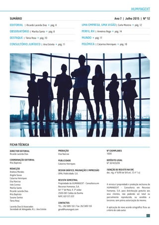 03
SUMÁRIO
EDITORIAL | Ricardo Lacerda Dias → pág. 4
OBSERVATÓRIO | Marília Santo → pág. 8
DESTAQUE | Tânia Rosa → pág. 10
CONSULTÓRIO JURÍDICO | Ana Estrela → pág. 11
UMA EMPRESA, UMA VISÃO | Carla Moreira → pág. 12
PERFIL RH | Arménio Rego → pág. 14
MUNDO → pág. 17
POLÉMICA | Catarina Henriques → pág. 18
FICHA TÉCNICA
DIRECTOR EDITORIAL
Ricardo Lacerda Dias
COORDENAÇÃO EDITORIAL
Rita Baptista
REDACÇÃO
Andreia Mendes
Angela Sousa
Catarina Henriques
Elsa Narciso
Inês Correia
Marília Santo
Ricardo Lacerda Dias
Rita Baptista
Susana Santos
Tânia Rosa
Lacerda Dias & Associados
Sociedade de Advogados, R.L.: Ana Estrela
PRODUÇÃO
Elsa Narciso
PUBLICIDADE
Catarina Henriques
DESIGN GRÁFICO, PAGINAÇÃO E IMPRESSÃO
OPAL Publicidade, S.A.
REVISTA SEMESTRAL
Propriedade da HUMANGEXT - Consultoria em
Recursos Humanos, S.A.
Avª 1º de Maio, 4, 3º andar
2500-081 Caldas da Rainha
NIPC 507 571 037
CONTACTOS
TEL.: 262 889 150 / Fax: 262 889 159
geral@humangext.com
Ano 7 | Julho 2015 | Nº 12
Nº EXEMPLARES
1000
DEPÓSITO LEGAL
Nº 301433/09
ISENÇÃO DE REGISTO NA ERC
dec. reg. nº 8/99 de 9/6 art. 12 nº 1 a)
A revista é propriedade e produção exclusiva da
HUMANGEXT - Consultoria em Recursos
Humanos, S.A. para distribuição gratuita aos
seus clientes, não podendo ser total ou
parcialmente reproduzida, ou vendida a
terceiros, sem prévia autorização da mesma.
A aplicação do novo acordo ortográﬁco ﬁcou ao
critério de cada autor.
 