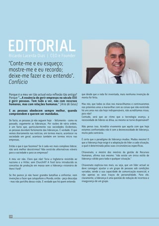Porque é a meu ver tão actual esta reﬂexão tão antiga?
Porque “…A essência de gerir empresas no século XXI
é gerir pessoas. Tem tudo a ver, não com recursos
humanos, mas com relações humanas.” (Arie de Geus)
E as pessoas obedecem sempre melhor, quando
compreendem e querem ser mandadas.
De facto, as pessoas já não seguem hoje - felizmente - como no
passado, cegamente as lideranças. Por razões de vária ordem,
é um facto que, particularmente nas sociedades Ocidentais,
as pessoas duvidam fortemente das lideranças. É verdade. O que
vemos diariamente nas notícias, em termos macro, acontecer na
sociedade em geral, acontece também em termos micro nas
empresas.
Então o que é que fazemos? Se é cada vez mais complexo liderar,
não será melhor desistirmos? Não existirão alternativas viáveis
para a sociedade e para as empresas?
A meu ver não. Claro que não! Teria a Inglaterra resistido ao
nazismo e a Hitler, sem Churchill? A Ford teria introduzido os
conceitos de produção em massa sem a liderança visionária de
Henri Ford?
Se lhe parece já não haver grandes batalhas a enfrentar, nem
invenções a fazer que catapultem o Mundo, então - peço desculpa
- mas não partilho dessa visão. É verdade que há quem entenda
EDITORIAL
“Conte-me e eu esqueço;
mostre-me e eu recordo;
deixe-me fazer e eu entendo”.
Confúcio
Ricardo Lacerda Dias | CEO e Founder
04
que desde que a roda foi inventada, mais nenhuma invenção de
monta foi feita.
Mas nós, que todos os dias nos maravilhamos e continuaremos
nos próximos anos a maravilhar com as coisas que não existindo
há uns anos nos são hoje indispensáveis, não acreditamos nisso,
pois não?
Contudo, será que ao ritmo que a tecnologia avança, a
necessidade de líderes se dilua, ou mesmo se torne dispensável?
Não penso isso. Acredito vivamente que aquilo com que hoje
estamos confrontados não é com a desnecessidade de liderança,
muito pelo contrário.
É certo que o paradigma de liderança mudou. Mudou mesmo! O
que a liderança hoje exige é a adaptação do líder a cada situação,
a qual é determinada pelas suas circunstâncias especíﬁcas.
Chiavenato, o mestre dos mestres da gestão de Recursos
Humanos, aﬁrma isso mesmo: “não existe um único estilo de
liderança válido para toda e qualquer situação.”
Chiavenato explicou-nos mais, ou seja, que um líder actual se
deve conseguir ajustar a um grupo de pessoas sob condições
variadas, sendo a sua capacidade de comunicação essencial, e
não apenas os seus traços de personalidade. Para ele,
claramente, a liderança é uma questão de redução de incerteza e
insegurança de um grupo.
 