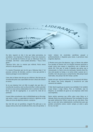 05
Ora bem, reparem se não é isto que todos precisamos, na
sociedade e nas empresas? A liderança é hoje mais necessária.
Este é um período da história em que as lideranças fracas na
sociedade, têm feito – como Camões declamou – “fraca a forte
gente.”
Liderança forte, não é o mesmo que infalível. Muito menos
solitária e não participada.
É o mesmo Chiavenato que nos diz que a liderança hoje é “um
processo contínuo de decisões, acertos e erros que permite à
empresa perseguir os seus objetivos.”
Como vêm os líderes não têm que ser infalíveis. Mas têm que ser
reconhecidos pelas suas capacidades de estar à altura de conduzir
os outros.
Se na sua empresa tiver um líder no papel, mas que não o é
reconhecido na prática, está na altura de olhar à volta e perceber
se entre os seus outros colaboradores tem o contrário: lideres de
facto, que não de organigrama. E, se assim for, trate de os
promover.
A quem lidera actualmente, não é infalibilidade que se lhe exige,
mas antes a visão e a capacidade de motivar e aglutinar os que
lidera em torno de objetivos comuns: o projecto.
Que não têm que ser grandioso, ninguém lhe pede que a sua
equipa contrua uma nova muralha da China, mas sim que deixe o
maior número de envolvidos satisfeitos pessoal e
proﬁssionalmente, e dispostos para novos, e porventura mais
exigentes objetivos.
O Mundo nunca girou tão depressa. Logo, os líderes não podem
ﬁcar parados no mesmo sítio. As relações humanas passaram a
ocupar muito mais espaço e importância com o advento do
século XXI. Pelo que, se ainda é daqueles que pensa, que a
remuneração é o factor único de motivação, lamento dizer-lhe,
mas está parado no tempo, e os outros estão a passar por si.
Acredite: nem vão parar para o cumprimentar. Não porque sejam
malcriados, mas porque não têm tempo a perder.
Sendo certo que não há uma forma certa ou incorrecta de liderar.
Há sempre uma forma adequada. E encontrá-la em cada
momento dá trabalho.
O líder ideal é aquele que se ajusta à sua realidade. E tal, também
ocupa tempo e exige esforço. Mas, os resultados, seja no
desporto, na sociedade em geral ou nas empresas valem bem
esse dispêndio.
Nesta edição queremos que reﬂita sobre como lidera ou é
liderado. Qual o seu estilo de liderança? Tem resultados? Ou acha
que pode melhorá-los? Aﬁnal, trata-se da sua vida diária. Pelo
que, se com este tema modestamente contribuirmos para que
pondere seriamente evoluir, evoluir sempre, já valeu a pena
ler-nos. Ou não?
 