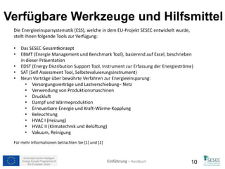 1. Anwendungsbereich 
festlegen 
 Was erwarten Sie von dem ESS- EDST Werkzeug? z.B.: 
 Energieverteilung innerhalb der Anlagen pro Segment und/oder Prozess 
 Wer in Ihrem Unternehmen wird mit dem ESS-EDST Werkzeug 
arbeiten? 
 Sie werden die Maschinenliste des Unternehmens mit den technischen 
Daten benötigen. Diese Liste sollte ebenfalls Daten zur Beleuchtung 
beinhalten. Wenn das Unternehmen gründlich sein will, sollten alle 
Verbraucher berücksichtigt werden, nicht zu vergessen Büromaterial und 
nicht produktive Sachen (z.B. Lebensmittelkonservierung und Konfektion, 
etc.) 
 Arbeitsstunden pro Prozess und Arbeitsbelastung der Maschinen 
 Was sind die nächsten Schritte? 
 z.B. Zuordnung der Energiekosten innerhalb der Anlagen pro Segment 
und/oder Prozess 
Co-funded by the Intelligent 
Energy Europe Programme of 
Einführung – Handbuch 
the European Union 10 
 