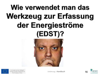 Blatt: Anfang & Unternehmensdaten (2) 
In diesen Tabellen sollen Sie Schätzungen über die monatliche Energie, welche in den Segmenten verwendet wird, 
angeben. Die Idee dahinter ist, die Unternehmenserfahrung zu nutzen, um eine erste Aufteilung des 
Energieverbrauchs nach Segmenten durchzuführen. Wenn der Benutzer mit dem SESEC Werkzeug, dem 
Energiemanagementkonzept und der Umsetzung vertraut ist, wird die Energieallokation abgestimmt und realitätsnah 
werden. 
Betrachten wir unser Beispielunternehmen XPTO. Dieses Unternehmen produziert zwei Segmente “Unterwäsche und 
BHs“ und “T-Shirts und Ähnliche - gestrickt” wobei das “T-Shirt” Segment als Musterfertigung betrachtet wird (Lesen 
Sie Folie 14). Die folgenden Bilder zeigen die vorläufige Verteilung als Beispiel. 
Tabelle für “Unterwäsche und 
BHs“ Segment EDST Datei 
Wie Sie sehen, kann der Großteil des Energieverbrauchs auf das Segment „Unterwäsche und BHs“ angerechnet 
werden. Aufgrund der Tatsache, da fast die gesamte Produktion diesem Segment zu zuordnen ist. Beachten Sie 
auch, dass in jedem Monat sowohl die elektrische als auch die thermische Energie zu 100% aufgerechnet wird (z.B. 
im Januar beträgt der elektrische Verbrauch 98% für „Unterwäsche und BHs und 2% für „T-Shirts und Ähnliche-gestrickt“) 
auch im August gab es keine T-Shirt Produktion, also erscheint zwangsläufig 0%. Die Zelle „Kontrolle“ 
warnt davor, wenn Werte niedriger als 0% oder höher als 100% sind. 
Co-funded by the Intelligent 
Energy Europe Programme of 
Tabelle für “T-Shirts und 
Ähnliche- gestrickt” Segment 
EDST Datei 
Einführung – Handbuch 
the European Union 16 
 