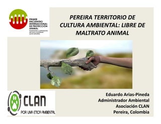 PEREIRA TERRITORIO DE
CULTURA AMBIENTAL: LIBRE DE
     MALTRATO ANIMAL




               Eduardo Arias-Pineda
            Administrador Ambiental
                    Asociación CLAN
                  Pereira, Colombia
 