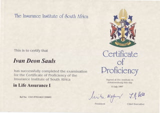 TheInsuranceInstituteof 6outhAfrica
This is to certify that
fvun DeonSuuls
has successfully completed the examination
for the Certificate of Proficiency of the
Insurance Institute of South Africa
Life AssuranceIrn
ecrhfrcatc
ofYC,.
tJro[lclcncy/
Signed at the Institute in
Johannesburg this day
15Julv1997
RefNo: lI0l | 19703I4631t209693
President Chief Executive
 
