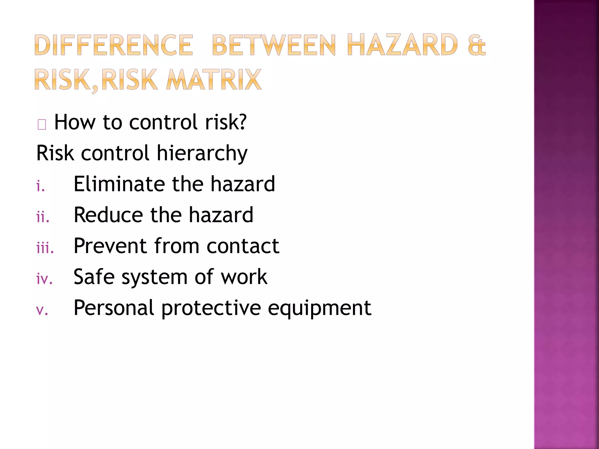 How to control risk?
Risk control hierarchy
i. Eliminate the hazard
ii. Reduce the hazard
iii. Prevent from contact
iv. Safe system of work
v. Personal protective equipment
 