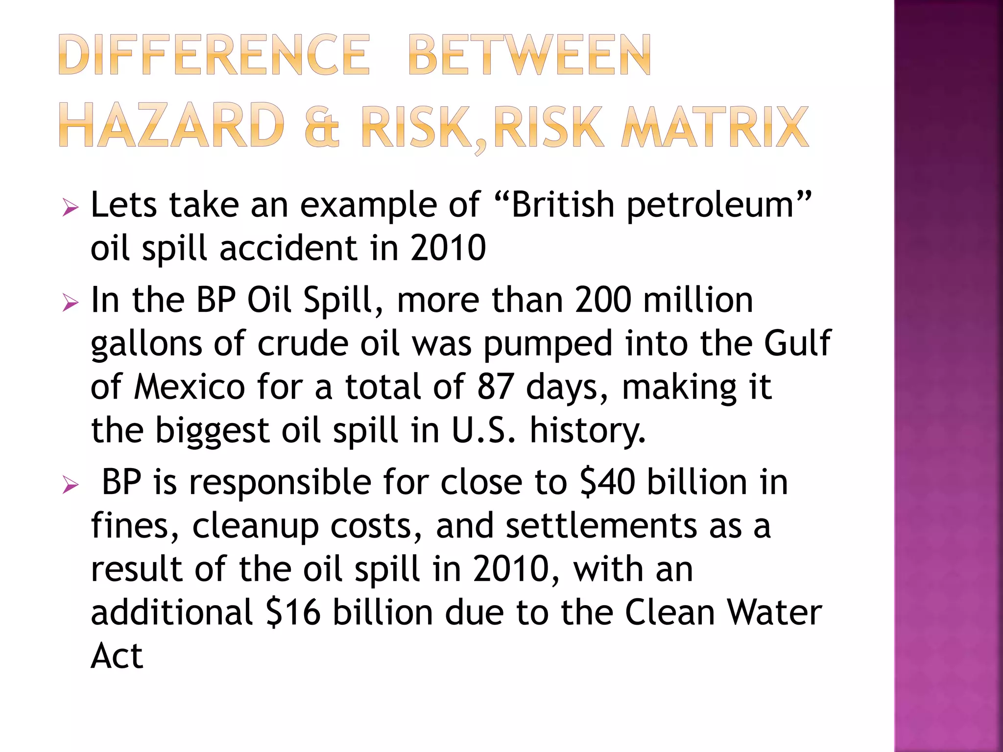  Lets take an example of “British petroleum”
oil spill accident in 2010
 In the BP Oil Spill, more than 200 million
gallons of crude oil was pumped into the Gulf
of Mexico for a total of 87 days, making it
the biggest oil spill in U.S. history.
 BP is responsible for close to $40 billion in
fines, cleanup costs, and settlements as a
result of the oil spill in 2010, with an
additional $16 billion due to the Clean Water
Act
 