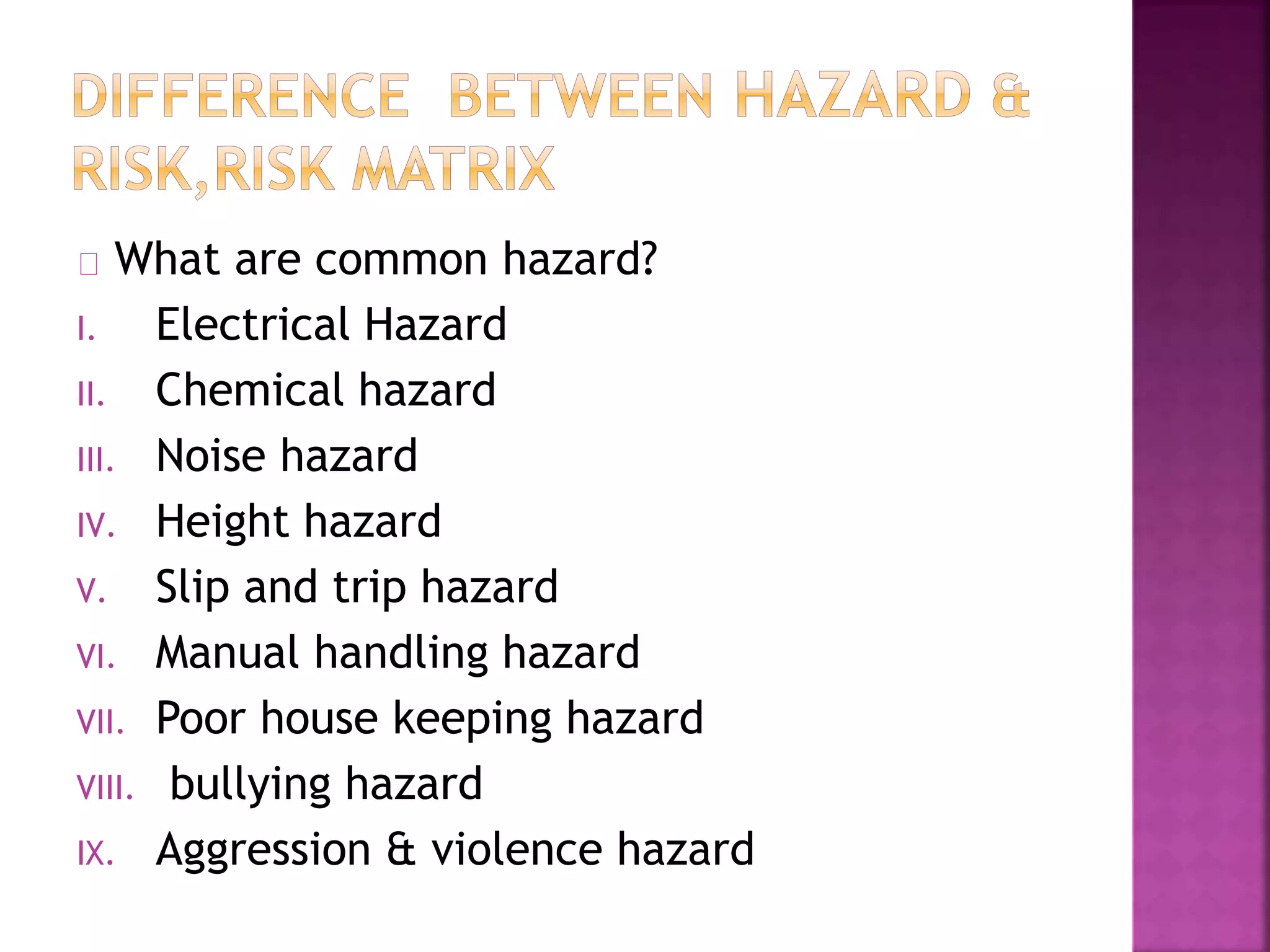 What are common hazard?
I. Electrical Hazard
II. Chemical hazard
III. Noise hazard
IV. Height hazard
V. Slip and trip hazard
VI. Manual handling hazard
VII. Poor house keeping hazard
VIII. bullying hazard
IX. Aggression & violence hazard
 