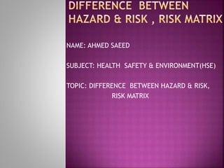 NAME: AHMED SAEED
SUBJECT: HEALTH SAFETY & ENVIRONMENT(HSE)
TOPIC: DIFFERENCE BETWEEN HAZARD & RISK,
RISK MATRIX
 