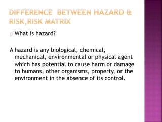 What is hazard?
A hazard is any biological, chemical,
mechanical, environmental or physical agent
which has potential to cause harm or damage
to humans, other organisms, property, or the
environment in the absence of its control.
 