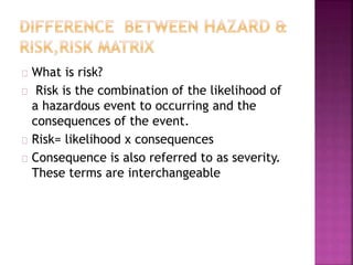 What is risk?
Risk is the combination of the likelihood of
a hazardous event to occurring and the
consequences of the event.
Risk= likelihood x consequences
Consequence is also referred to as severity.
These terms are interchangeable
 