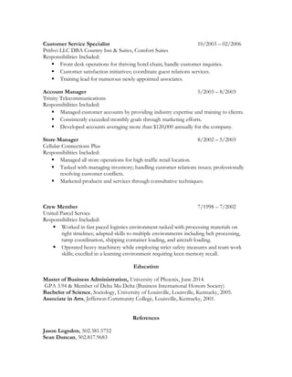 Customer Service Specialist 10/2003 – 02/2006
Prithvi LLC DBA Country Inn & Suites, Comfort Suites
Responsibilities Included:
 Front desk operations for thriving hotel chain; handle customer inquiries.
 Customer satisfaction initiatives; coordinate guest relations services.
 Training lead for numerous newly appointed associates.
Account Manager 5/2003 – 8/2003
Trinity Telecommunications
Responsibilities Included:
 Managed customer accounts by providing industry expertise and training to clients.
 Consistently exceeded monthly goals through marketing efforts.
 Developed accounts averaging more than $120,000 annually for the company.
Store Manager 8/2002 – 5/2003
Cellular Connections Plus
Responsibilities Included:
 Managed all store operations for high traffic retail location.
 Tasked with managing inventory; handling customer relations issues; professionally
resolving customer conflicts.
 Marketed products and services through consultative techniques.
Crew Member 7/1998 – 7/2002
United Parcel Service
Responsibilities Included:
 Worked in fast paced logistics environment tasked with processing materials on
tight timelines; adapted skills to multiple environments including belt processing,
ramp coordination, shipping container loading, and aircraft loading.
 Operated heavy machinery while employing strict safety measures and team work
skills; excelled in a learning environment requiring keen memory recall.
Education
Master of Business Administration, University of Phoenix, June 2014.
GPA 3.94 & Member of Delta Mu Delta (Business International Honors Society)
Bachelor of Science, Sociology, University of Louisville, Louisville, Kentucky, 2005.
Associate in Arts, Jefferson Community College, Louisville, Kentucky, 2001.
References
Jason Logsdon, 502.381.5752
Sean Duncan, 502.817.9683
 