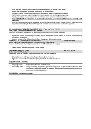  Drive sales and customer service; maximize customer experience to increase C-SAT scores.
 Ensure lead to conversion percentage is maintained as per set targets.
 Manage & improve the operational systems and processes in support of organizations mission.
 Performance reviews and regular management reporting along with facilitating career planning.
 Identify and address areas of improvement at individual, team, customer and business levels.
 Awarded for Best Team performance for maximum New customer acquisitions and On boarding from US & UK
Geography
 Made vital contributions towards redesigning service delivery platforms through process efficiency and programs like
Acquisition, On-boarding, E - Relation Management, service-to-sales and retention in call centre operations.
E2E Serwiz Solutions Pvt. Ltd. SerWizsol (TATA BPO) – Pune Sep’04 to Feb’05
Team Leader - Operations (SKY TV / Tata Indicom)
Led a team of 16 agents. Management of quality, performance monitoring, trending & analysis.
 Significantly carried out designing of ‘Gurukul’ process management for new agents, as an on the job training along
with system compatibility.
 Selected by votes in Top 2 TLs on floor for Team Management & Process knowledge
First Source Ltd – Formerly ICICI One Source Ltd. Jul’03 to Aug’04
Senior Executive - Customer Support (Catalog Order / Credit Cards)
UK based Credit Cards & Financial process considered most Prestigious in the company.
 Topper of Voice & Accent training and Process training.
Cable Video (India) Ltd – CVO Apr’95 to Jul’03
Senior Executive Marketing
Growth path: Joined as Trainee in Sales Co-ordination to Sr. Executive Marketing
 Clients list served: Shoppers Stop, RoopamT-series, Crest, Venus, etc.
 Agencies serviced: Purnima Advertising, Grey Worldwide, Oberoi Multimedia, etc.
CO-CURRICULAR ACTIVITIES
 Language skills: English, Hindi, Marathi, Sindhi, Punjabi
 Leadership skills: strong leadership, negotiation, people management, analytical and coordination skills.
Proficiency in relating to people at any level of business and organizational hierarchy for
ensuring smooth task execution.
REFERENCES: Available on request.
 