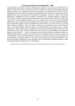 12o Encontro Espírita Sobre Mediunidade – 2005
recomendações que estamos vendo das orientações dos Espíritos, nos parece que esse hábito à criar
da prece, como está no Livro dos Espíritos, como um estudo de si mesmo, com aspiração ardente de
subida espiritual, com indispensável alavanca renovadora das incompreensões junto de nós, é
fundamental para esse apoio que estamos nos perguntando onde obter, para a realização da tarefa
mediúnica com essas características de elevação e de progresso. Então, nós vamos voltar nessas
bibliografias, estudando esses itens, fazendo a correlação com o trabalho mediúnico, porque nós
vamos ter que ganhar segurança nesse conhecimento. Essa noção de prece parece que está muito
vaga ainda e nós precisamos aprender com esses Espíritos, que eles oram com um propósito
definido. Que eles estão dentro de um padrão de faixas específicas e às vezes os médiuns iniciantes
não compreendem quando o diretor do trabalho diz: olha só fulano, você está vindo, mas, você não
entra na faixa do trabalho. Você está vindo, é assíduo, mas percebe que isso tem uma faixa de
tarefa. Exige determinadas criações dentro de nós. Desenvolver certas aptidões que os autores
chamam de virtudes adormecidas, que podemos desenvolver pelo hábito da prece feita com essas
características. Não é para nos fazer desistir não, mas uma das vezes que Balthazar nos chamava a
atenção, ele dizia assim: — Vocês se esquecem que levam dez anos para conseguirem entrar em
relação oficial conosco. Lembram em O Mundo Invisível, quando André Luiz traz que rasga uma
vereda fluídica. É para nós compreendermos cada vez de uma maneira mais clara esse processo, e
nos dedicarmos à construção disso em nós, como fator de apoio, como fator de orientação, como
fator de renovação, obedecendo ao que Asclépios nos diz, procurando orientação direta com quem
nos pode dar diretriz. Quem? Cristo e a sua Doutrina.

     ************************************************************************




                                                12
 