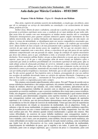 12o Encontro Espírita Sobre Mediunidade – 2005

             Aula dada por Márcia Cordeiro – 05/03/2005

              Preparo: Vida de Médium – Página 48 - Oração de um Médium

         Dias atrás, registrei de anônimo seareiro da mediunidade, a oração que, em silêncio, antes
que ele se entregasse ao serviço do intercâmbio na consolação e no esclarecimento de tantas
almas, proferiu ao Céu.
         Senhor Jesus, Mestre de amor e sabedoria, concede-me o auxílio aos que, em Teu nome, lhe
procuram os préstimos espirituais nesta casa, a condição de ser mais médium do que tenho sido.
Que nesta hora de contato com seus mensageiros as minhas muitas mazelas não se constituam
obstáculos intransponíveis para quantos anseiam otimizá-lo quanto singelo instrumento da Tua
infinita misericórdia. Que as minhas limitações não impeçam que os amigos da vida maior, em
louvor à crença da imortalidade, se identifiquem junto aos nossos companheiros encarnados que,
aflitos, lhes reclamam a presença na Terra nas palavras de ânimo e de conforto que necessitam
ouvir. Afasta Senhor do meu coração e do meu pensamento todo e qualquer inclinação à vaidade,
convicto de que nada em mim mesmo posso me vangloriar. De vez que me encontro único e
simplesmente cumprindo com o meu dever, dá-me a consciência de que não passo de um espírito
altamente compromissado com um passado de culpas. Longe da condição de espírito missionário
que desce das alturas, para os que, semelhantes a mim, se arrastam sobre o pó de suas próprias
desilusões. Neste momento sublime Senhor, em que as duas dimensões se tocam, que eu consiga me
superar, para que a fé de que a vida prossegue além da morte triunfe em definitivo sobre o
cepticismo que anula as melhores possibilidades de crescimento espiritual de tanta gente. Que eu
nada almeje acima do abençoado privilégio de servir-te, imitando a água cristalina da fonte que
passa indiferente aos calhaus que se lhe atira. Que as críticas que certamente receba, me sirva de
advertência contra o personalismo, mantendo-me em estado de alerta para que não seja induzido a
cair por minha própria invigilância e insensatez. Sobretudo, que eu não espere Senhor, os aplausos
que Tu não ouviste quando de Tua trajetória entre os homens, prosseguindo de cruz aos ombros
aos asculpos da multidão desvairada rumos ao calvário da suprema libertação. Cumpram-se em
mim os Teus desígnios para que...... instrumento de Teus propósitos na doutrina....o evangelho, o
Teu nome se exalte e se engrandeça para todo o sempre.
         Nós estamos conversando especificamente sobre a prece. Por quê? Porque de acordo com as
nossas referências doutrinárias e dos amigos espirituais, nós estamos tentando, no tema educação e
função do médium, observar que métodos, nós, como médiuns, usaríamos, aplicaríamos em nós
mesmos, para conseguirmos trabalhar de encontro com os objetivos que levantamos até agora,
necessários ao exercício mediúnico e que o exercício mediúnico deve trazer para a nossa existência.
Então, nós chegamos à conclusão, que a mediunidade é uma instrumentação a qual estamos dotados
nesta existência, para determinadas conquistas como espíritos imortais. E que desse exercício, se
nós conseguirmos realizar com equilíbrio, nós vamos ficar com uma bagagem de aquisições
espirituais e de vivências, que nós provavelmente demoraríamos muito para conquistar em outras
circunstâncias ou fora do campo do exercício da mediunidade. Vimos que uma série de experiências
ou de conhecimentos em relação ao mecanismo da mediunidade, nós já adquirimos. Então, já
sabemos o tipo de nossa mediunidade, já estamos engajados em uma tarefa mediúnica específica,
nós já reconhecemos em nós o transe mediúnico, expansão do fluído, magnetismo. Isso não está
mais confuso para nós. Nós sabemos quando estamos mediunisados e quando não estamos. Mas
vemos dificuldades: no exercício do nosso trabalho mediúnico; para conseguirmos manter o
pensamento elevado, de uma maneira contínua; de conseguirmos manter o sentimento harmonizado
com o trabalho, com o meio, com um propósito, como também, fora da nossa tarefa mediúnica, nós
vemos dificuldades em manter esse mesmo padrão de elevação mental contínua, como na definição
que André Luiz dá em Missionários da Luz, como requisito do trabalhador da mediunidade,
especificamente do trabalhador do passe, que aí engloba a nós todos. A partir daí, chegamos a
conclusão, junto com os amigos espirituais, que o exercício da prece é o mecanismo, junto com
                                                  13
 