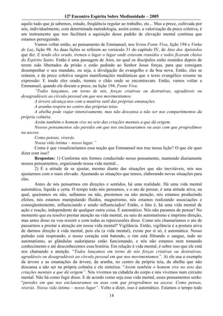 12o Encontro Espírita Sobre Mediunidade – 2005
aquilo tudo que já sabemos, estudo, freqüência regular ao trabalho, etc... Mas a prece, cultivada por
nós, individualmente, com determinada metodologia, assim como, a valorização da prece coletiva, é
um instrumento que nos facilitará a aquisição desse padrão de elevação mental contínua que
estamos perseguindo.
        Vamos voltar então, ao pensamento de Emmanuel, nos livros Fonte Viva, lição 194 e Vinha
de Luz, lição 98. As duas lições se referem ao versículo 31 do capítulo IV, de Atos dos Apóstolos
que diz: E tendo eles orado, tremeu o lugar o lugar onde estavam reunidos e todos ficaram cheios
do Espírito Santo. Então é uma passagem de Atos, no qual os discípulos estão reunidos depois de
terem sido libertados da prisão e estão pedindo ao Senhor Jesus forças, para que consigam
desempenhar o seu mandato, ou seja, a divulgação do evangelho e da boa nova. Então, eles se
reúnem, e da prece coletiva surgem manifestações mediúnicas que o texto evangélico resume na
expressão: E tendo eles orado, tremeu o chão onde se encontravam. Então, vamos voltar a
Emmanuel, quando ele discute a prece, na lição 194, Fonte Viva.
        “Todos lançamos, em torno de nós, forças criativas ou destrutivas, agradáveis ou
desagradáveis ao círculo pessoal em que nos movimentamos.
        A árvore alcança-nos com a matéria sutil das próprias emanações.
        A aranha respira no centro das próprias teias.
        A abelha pode viajar intensivamente, mas não descansa a não ser nos compartimentos da
própria colméia.
        Assim também o homem vive no seio das criações mentais a que dá origem.
        Nossos pensamentos são paredes em que nos enclausuramos ou asas com que progredimos
na ascese.
        Como pensas, viverás.
        Nossa vida íntima – nosso lugar.”
        Como é que visualizaríamos essa noção que Emmanuel nos traz nessa lição? O que ele quer
dizer com isso?
        Respostas: 1) Conforme nós formos conduzindo nosso pensamento, mantendo diariamente
nossos pensamentos, organizando nossa vida mental...
        2) É a atitude de se ajustar, mesmo diante das situações que são inevitáveis, nós nos
ajustarmos com o mais elevado. Ajustando as situações que temos, elaborando novas situações para
elas.
        Antes de nós pensarmos em direções e sentidos, há uma realidade. Há uma vida mental
automática, líquida e certa. O tempo todo nós pensamos, e o ato de pensar, é uma atitude ativa, na
qual, queiramos ou não, saibamos ou não, prestemos ou não atenção, nós estamos produzindo
efeitos, nós estamos manipulando fluidos, magnetismo, nós estamos realizando associações e
conseqüentemente, influenciando e sendo influenciados! Então, o fato é, há uma vida mental de
ação e reação, independente de qualquer outra coisa. É automático. Nós não paramos de pensar! No
momento que eu resolvo prestar atenção na vida mental, eu saio do automatismo e imprimo direção,
mas antes disso eu vou resistir e com todas as repercussões disso. Como nós chamaríamos o ato de
passarmos a prestar a atenção em nossa vida mental? Vigilância. Então, vigilância é a postura ativa
de darmos direção à vida mental, pois ela (a vida mental), existe por si só, é automática. Nosso
pulmão está respirando, o nosso coração está batendo, o rim está filtrando o sangue, tudo no
automatismo, as glândulas sudoríparas estão funcionando, e nós não estamos nem tomando
conhecimento e até desconhecemos essa história. Em relação à vida mental, é sobre isso que ele está
nos chamando a atenção. “Todos lançamos em torno de nós forças criativas ou destrutivas,
agradáveis ou desagradáveis ao círculo pessoal em que nos movimentamos”. Ai ele usa o exemplo
da árvore e as emanações da árvore, da aranha, no centro da própria teia, da abelha que não
descansa a não ser na própria colméia e ele sintetiza: “Assim também o homem vive no seio das
criações mentais a que dá origem”. Nós vivemos na cidadela do corpo e nós vivemos num circuito
mental. Não há como fugir disso. E de acordo como seja essa vida mental, esses pensamentos serão:
“paredes em que nos enclausuramos ou asas com que progredimos na ascese. Como pensas,
viverás. Nossa vida íntima – nosso lugar”. Volto a dizer, isso é automático. Estamos o tempo todo
                                                 14
 