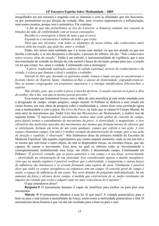 12o Encontro Espírita Sobre Mediunidade – 2005
mergulhados em nós mesmos e reagindo com as sintonias e com as afinidades que nós buscamos,
ou por automatismo ou por direção da vontade. Mas, nem vivemos impermeáveis a influenciação,
nem somos neutros, porque isso é automático. Ele continua:
         “A fim de que não perturbemos as leis do Universo, a Natureza somente nos concede as
bênçãos da vida, de conformidade com as nossas concepções.
         Recolhe-te e enxergarás o limite de tudo o que te cerca.
         Expande-te e encontrarás o infinito de tudo o que existe.
         Para que nos elevemos, com todos os elementos de nossa órbita, não conhecemos outro
recurso além da oração, que pede luz, amor e verdade”.
         Então, nós temos uma realidade que é a nossa casa mental, ou que nos prende ou que nos
facilita a elevação, e se nós desejamos a elevação, a procura do infinito, ele diz: “Não conhecemos
outro recurso além da oração”. Então é um método, é instrumentalidade de vigilância, que é essa
movimentação da vontade na direção da vida mental e busca de elevação, porque para isso, a oração
vai ter que conter, luz, amor e verdade. Continuando com a mensagem:
         “A prece, traduzindo aspiração ardente de subida espiritual, através do conhecimento e da
virtude, é a força que ilumina o ideal e santifica o trabalho.
         Narram os Atos que, havendo os apóstolos orado, tremeu o lugar em que se encontravam e
ficaram cheios do Espírito Santo: iluminou-se-lhes o anseio de fraternidade, engrandeceram-se-
lhes as mentes congregadas em propósitos superiores e a energia santificadora felicitou-lhes o
espírito.
         Não olvides, pois, que o culto à prece é marcha decisiva. A oração renovar-te-á para a obra
do senhor, dia a dia, sem que tu mesmo possas perceber”.
         Essa noção que Emmanuel trouxe com a idéia de uma atmosfera já está sendo estudada com
a designação de campo, campo psíquico, campo mental. O Palhano se dedicou a esse estudo em
várias frentes, em suas obras de pesquisa sobre a mediunidade e, vamos fazer essa correlação agora
com a mediunidade e com a prece. No Livro da Prece, na lição que se chama O Campo Mental, há
uma série de mecanismos que André Luiz traz em Mecanismos da Mediunidade, e explica isso da
seguinte forma: “É imprescindível, inicialmente, termos uma visão global do conceito de campo,
para depois termos o entendimento do mecanismo da prece. A eletricidade, o magnetismo, o teor
vibratório das moléculas nascidos dos movimentos dos átomos que formam nuvens de elétrons que
se entrelaçam, formam em torno de um corpo qualquer, espaço que sofrem a sua ação. A esse
espaço chamamos campo. Um imã é o melhor exemplo da demonstração de campo, pois a sua ação
de atração e repulsão, é observado”. Nós lembramos disso do primeiro módulo do Encontro de
Medicina Espiritual. São aqueles experimentos que vemos naquele momento, onde se usa um imã e
se mostra que sem tocar o outro objeto, do imã se desprendem forças, ou circulam forças, que são
capazes de causar o movimento. Essa área, no qual os elétrons estão se movimentando e
conseqüentemente estabelecendo uma força, um efeito, é denominado campo. Continuando em
Palhano: “É possível, contudo, que se possa aumentar o seu campo e a sua força, acrescentando
....eletricidade na estruturação de um eletroímã. Isso considerando apenas o mundo inorgânico,
visto que no mundo orgânico é possível verificar que a eletricidade, o magnetismo e outras forças
de influência são intrínsecos e se esvaem formando uma espécie de aura. Finalmente é possível
dizer que todos os corpos inorgânicos ou orgânicos têm um campo. O conceito geral de campo é
assim, o espaço de influência de um corpo. Nos seres dotados de psiquismo individualizado, há um
aumento da força e alcance desse campo, à medida que exteriorizem de si, ondas resultantes do
impulso da vontade que evolui e adquiri cada vez mais consciência de si mesmos”.
         O que entendemos disso?
         Resposta O pensamento humano é capaz de modificar para melhor ou para pior esse
mecanismo.
         Márcia      O pensamento obedece a essa lei. O que mais? A vontade potencializa, para o
bem ou para o mal (assim a neutralidade da força), assim como a eletricidade potencializa o imã. O
automatismo dessa história é que vai dar um resultado para o bem ou para o mal.

                                                15
 