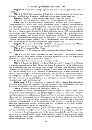 12o Encontro Espírita Sobre Mediunidade – 2005
        Pergunta       O aumento do campo. Quanto mais dotado de bons pensamentos, de boa
vontade....
        Márcia      Não! Quanto mais dotado de força! Seja positiva ou negativa! Vivemos no meio
da criação e a influenciação depende da vontade e da força, ou para o bem ou para o mal.
        Pergunta Então, a extensão do campo pode ser para o bem e para o mal?
        Márcia E depende só da força e da vontade. Depende da intensidade da força.
        Paulo Nagae       A confusão que vocês estão fazendo é a seguinte. Isso é onda, freqüência...,
Lembram? Força, que a Márcia estava falando, fisicamente, é o que dá amplitude. Qualidade vai dar
faixa de vibração. Isso é que está dando confusão. Força vai aumentar o campo, se é para o bem ou
para o mal, é a qualificação. Alta freqüência maior qualidade, baixa freqüência menor qualidade.
Agora, força é aquela história da rádio Rio de Janeiro, ela emite sempre 1.400, mas agora não está
com amplitude maior? Antigamente íamos para a Região dos Lagos e não escutávamos direito,
íamos para Teresópolis e não ouvíamos direito, e não aumentou a freqüência. A freqüência é que dá
a qualidade, a potência dá essa força de atingir um espaço maior. São duas coisas: força e qualidade.
Qualidade é freqüência; força é vontade, é você se concentrar numa coisa. Uma pessoa se concentra
com o pensamento no mal e outro se concentra com o pensamento no bem.
        Pergunta      E a questão da Aura? Há a história do Chico, que foi avaliada pela NASA e a
extensão de sua aura foi muito grande... Como é que é essa história?
        Márcia É a mesma coisa! Isso é força!
        Paulo Nagae       A diferença é que a alma, quanto mais elevada maior força de expansão ela
tem.
        Márcia       Ele tinha força e direcionou sua força para o bem. O automatismo é: todo o
espaço de influência desse corpo é o campo. Esse campo é potencializado, no caso do psiquismo,
pela vontade. A direção pode ser para cima ou para baixo.
        Comentário Foi por causa disso que inventaram o diabo...
        Márcia      Exatamente! Toda força no bem, toda força no mal! A força é neutra. O campo
se estabelece automaticamente. Esses fatores estão agindo de qualquer forma! Se conhecemos ou
não, se concordamos ou não, goste ou não goste, é assim! Nós somos construídos dessa maneira.
Quando se fala na vigilância, ai é questão da direção. É procurarmos uma sintonia buscada. Isso
tudo está funcionando, existe e age tanto mais fortemente onde? Qual o ponto máximo de ação
disso, ou seja, nesse campo ao redor de qualquer corpo? Quem é que sofre a primeira influenciação?
Nós!!! O próprio! Em primeiro lugar, quem vai sofrer a ação dessa mobilização toda é o emissor!
Ali está o ponto mais alto de ação! Então, se tudo estiver para o bem, ali é o infinito do bem! Se
estiver tudo para o mal, é o infinito do mal!
        Paulo Nagae         Esse é exatamente o conceito de saúde e doença. Essa harmonia ou
desarmonia, nós sofremos por causa disso. Se o nosso psiquismo estiver equilibrado, está tudo bem.
Se começar a desequilibrar, o primeiro que sofre as conseqüências é o emissor.
        Márcia Isso ficou entendido? É um conjunto automático.
        Comentário não audível. Márcia responde: O universo se move às custas da mente Divina.
Existe, se move e se mantém porque Deus não para de pensar e como nós somos feitos à imagem e
semelhança dele, nós não podemos parar de pensar. E daí vivemos como Emmanuel escreveu, e
olhem como ele é extremamente sucinto: “Como pensas viverás. Nossa vida íntima, nosso lugar”.
Nós vivemos em nós! Porque nós somos corpos que temos uma área de influência e se tratando do
psiquismo, o resultado disso é o que nós alimentamos. Então, a primeira pessoa que sofre a reação
somos nós. O ponto mais alto dessa história somos nós. Dependendo da força dessa história a
influenciação vai diminuir. Mas em nós é o ponto maior.
        Estamos com isso bem entendido? Que esse mecanismo depende se é para o bem ou para o
mal? Que o resultado vai ser para o bem ou para o mal, de acordo com a direção que vamos dar?
Foi por isso que os Espíritos responderam a Kardec que mediunidade independe do moral. Mas o
seu uso tem um resultado moral, porque a força depende do moral! É o automatismo da área de
influenciação dos corpos, mas o resultado está estritamente ligado à moral. Isso ficou entendido?
Vamos adiante na outra questão.
                                                 16
 