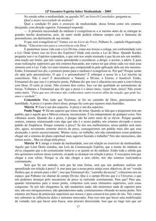 12o Encontro Espírita Sobre Mediunidade – 2005
        No estudo sobre a mediunidade, na questão 387, no livro O Consolador, pergunta-se:
        Qual a maior necessidade do médium?
        Qual a condição 01 para o exercício da mediunidade, dessa forma como nós estamos
desejando, com direção superior. Emmanuel responde:
        — A primeira necessidade do médium é evangelizar-se a si mesmo antes de se entregar às
grandes tarefas doutrinárias, pois, de outro modo poderá esbarrar sempre com o fantasma do
personalismo, em detrimento de sua missão.
        O que será evangelizar-se? Vamos ver no Livro da Prece, Palhano Jr., capítulo Organização
da Mente. “Educarmo-nos para a convivência com Deus”.
        É pautarmos nossa vida com a Lei Divina, como nos trouxe o colega, em conformidade com
a Lei. Onde lemos isso no livro dos Espíritos? Onde está escrita a Lei de Deus. Quando Kardec
pergunta isso e os Espíritos respondem, o que está nos sendo ensinado é que há em nós um modelo,
uma noção um limite, que nós vamos aprendendo a reconhecer, a dirigir, a aceitar, a aderir. E para
essas realizações superiores que nós estamos buscando, nós vamos ter que afinar cada vez mais essa
sintonia com a Lei. Cada vez mais teremos que compreendê-la pela aplicação dela em nós mesmos.
Então, Emmanuel nos diz, o primeiro ponto para o médium é evangelizar-se. Por quê? Porque senão
ele opta pelo personalismo. O que é o personalismo? É sobrepor a nossa lei a Lei inscrita na
consciência. Não é isso? É desconhecer o Natural, o Divino, o Eterno, o Imutável. Então,
Emmanuel diz que isso é o primeiro ponto, Palhano diz que isso é educarmo-nos para a convivência
com Deus. O certo já existe. Não existem dois certos. Isso vai dar qualidade ao automatismo de
forças. Voltamos a Emmanuel que diz que a prece é o único meio, vejam bem, único! Não existe
outro meio. “Para que nos elevemos não conhecemos outro recurso além da oração, que pede luz,
amor e verdade”.
        Comentário· Para tudo que fizermos, se for no caminho de Deus, precisaremos ter
humildade. A prece é o ponto chave disso, porque faz com que sejamos mais humildes.
        Márcia Esse é um dos aspectos. A prece é um dos aspectos.
        Paulo Nagae Há um aspecto que temos de notar. Quando se fala que o psiquismo tem um
padrão, que é aquele que a Márcia colocou, inconsciente. É teu independente de qualquer coisa. Nós
vibramos assim. Quando diz a prece, é porque não há outro meio de se elevar. Porque quando
oramos, estamos sintonizando com algo que não é o nosso padrão, nós estamos elevando o nosso
padrão de freqüência. Porque somente a prece? Se nós nos melhorarmos, nosso padrão será mais
alto, agora, novamente somente através da prece, conseguiremos um padrão mais alto que esse
alcançado, e assim sucessivamente. Muitas vezes, no trabalho, nós não entendemos como podemos
chegar até a sintonia do plano espiritual mais superior fazendo o trabalho? Nós não merecemos, não
somos assim... Mas eu chego pela prece.
        Márcia      E atinge o estado de mediunidade, isso em relação ao exercício da mediunidade.
Aquilo que Léon Denis estudou, nas Leis da Comunicação Espírita, que a mente do médium se
eleva, enquanto que a do comunicante tenta-se a se ajustar ao do médium. Então toda a subida que
nós quisermos realizar nesse contexto, só pode se alcançar em relação à prece. E essa prece tem que
chegar a esse efeito. Porque se ela não chegar a esse efeito, nós não estamos realizando-a
corretamente.
        Será que há um método, será que há uma forma, será que nós podemos realizar um
aprendizado em relação à prece? A orar para que a nossa prece atinja esses objetivos, de ser “vereda
fluídica que se arrasta para o alto”; isso que Emmanuel diz, “caminho da ascese”; colocarmo-nos no
espaço, que Palhano vai chamar de campo Divino. Que é o campo Divino que é o Universo, e que
nós podemos alcançar pelo mecanismo da prece se realizado corretamente. Para que? Para que,
quando retornarmos para o nosso ponto, voltarmos com esses elementos superiores, com essas
conquistas. Se nós não chegarmos lá, não mudarmos nada; não atrairemos nada de superior para
nós; não nos enriqueceremos, não aprenderemos nada, continuaremos vibrando no nosso ponto. Nós
estamos em busca de potenciais superiores aos nossos e para conservá-los junto de nós. Nós vamos
nos submeter às influencias deles e sairemos renovados. Para isso tem que haver uma mobilização
da vontade; tem que haver uma busca, uma procura direcionada. Isso que eu trago tem que ser
                                                17
 