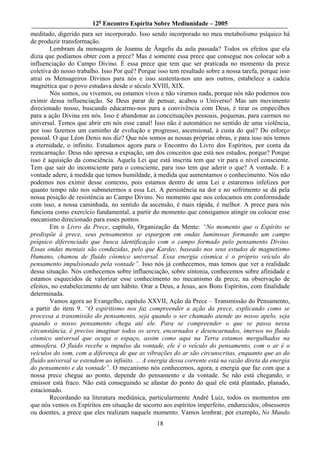 12o Encontro Espírita Sobre Mediunidade – 2005
meditado, digerido para ser incorporado. Isso sendo incorporado no meu metabolismo psíquico há
de produzir transformação.
        Lembram da mensagem de Joanna de Ângelis da aula passada? Todos os efeitos que ela
dizia que podíamos obter com a prece? Mas é somente essa prece que consegue nos colocar sob a
influenciação do Campo Divino. É essa prece que tem que ser praticada no momento da prece
coletiva do nosso trabalho. Isso Por quê? Porque isso tem resultado sobre a nossa tarefa, porque isso
atrai os Mensageiros Divinos para nós e isso sustenta-nos uns aos outros, estabelece a cadeia
magnética que o povo estudava desde o século XVIII, XIX.
        Nós somos, ou vivemos, ou estamos vivos e não viramos nada, porque nós não podemos nos
eximir dessa influenciação. Se Deus parar de pensar, acabou o Universo! Mas um movimento
direcionado nosso, buscando educarmo-nos para a convivência com Deus, é tirar os empecilhos
para a ação Divina em nós. Isso é abandonar as conceituações pessoais, pequenas, para cairmos no
universal. Temos que abrir em nós esse canal! Isso não é automático no sentido de uma violência,
por isso fazemos um caminho de evolução e progresso, ascensional, à custa do quê? Do esforço
pessoal. O que Léon Denis nos diz? Que nós somos as nossas próprias obras, e para isso nós temos
a eternidade, o infinito. Estudamos agora para o Encontro do Livro dos Espíritos, por conta da
reencarnação: Deus não apressa a expiação, um dos conceitos que está nos estudos, porque? Porque
isso é aquisição da consciência. Aquela Lei que está inscrita tem que vir para o nível consciente.
Tem que sair do inconsciente para o consciente, para isso tem que aderir o que? A vontade. E a
vontade adere, à medida que temos humildade, à medida que aumentamos o conhecimento. Nós não
podemos nos eximir desse contexto, pois estamos dentro de uma Lei e estaremos infelizes por
quanto tempo não nos submetermos a essa Lei. A persistência na dor e no sofrimento se dá pela
nossa posição de resistência ao Campo Divino. No momento que nos colocamos em conformidade
com isso, a nossa caminhada, no sentido da ascensão, é mais rápida, é melhor. A prece para nós
funciona como exercício fundamental, a partir do momento que consigamos atingir ou colocar esse
mecanismo direcionado para esses pontos.
        Em o Livro da Prece, capítulo, Organização da Mente: “No momento que o Espírito se
predispõe à prece, seus pensamentos se espargem em ondas luminosas formando um campo
psíquico diferenciado que busca identificação com o campo formado pelo pensamento Divino.
Essas ondas mentais são conduzidas, pelo que Kardec, baseado nos seus estudos de magnetismo
Humano, chamou de fluido cósmico universal. Essa energia cósmica é o próprio veículo do
pensamento impulsionado pela vontade”. Isso nós já conhecemos, mas temos que ver a realidade
dessa situação. Nós conhecemos sobre influenciação, sobre sintonia, conhecemos sobre afinidade e
estamos esquecidos de valorizar esse conhecimento no mecanismo da prece, na observação de
efeitos, no estabelecimento de um hábito. Orar a Deus, a Jesus, aos Bons Espíritos, com finalidade
determinada.
        Vamos agora ao Evangelho, capítulo XXVII, Ação da Prece – Transmissão do Pensamento,
a partir do item 9. “O espiritismo nos faz compreender a ação da prece, explicando como se
processa a transmissão do pensamento, seja quando o ser chamado atende ao nosso apelo, seja
quando o nosso pensamento chega até ele. Para se compreender o que se passa nessa
circunstância, é preciso imaginar todos os seres, encarnados e desencarnados, imersos no fluido
cósmico universal que ocupa o espaço, assim como aqui na Terra estamos mergulhados na
atmosfera. O fluido recebe o impulso da vontade, ele é o veículo do pensamento, com o ar é o
veículos do som, com a diferença de que as vibrações do ar são circunscritas, enquanto que as do
fluido universal se estendem ao infinito. ... A energia dessa corrente está na razão direta da energia
do pensamento e da vontade”. O mecanismo nós conhecemos, agora, a energia que faz com que a
nossa prece chegue ao ponto, depende do pensamento e da vontade. Se não está chegando, o
emissor está fraco. Não está conseguindo se afastar do ponto do qual ele está plantado, planado,
estacionado.
        Recordando na literatura mediúnica, particularmente André Luiz, todos os momentos em
que nós vemos os Espíritos em situação de socorro aos espíritos imperfeito, endurecidos, obsessores
ou doentes, a prece que eles realizam naquele momento. Vamos lembrar, por exemplo, No Mundo
                                                 18
 