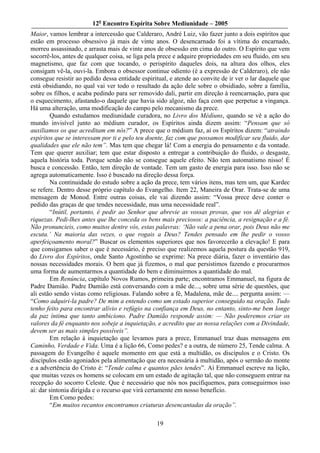 12o Encontro Espírita Sobre Mediunidade – 2005
Maior, vamos lembrar a intercessão que Calderaro, André Luiz, vão fazer junto a dois espíritos que
estão em processo obsessivo já mais de vinte anos. O desencarnado foi a vítima do encarnado,
morreu assassinado, e arrasta mais de vinte anos de obsessão em cima do outro. O Espírito que vem
socorrê-los, antes de qualquer coisa, se liga pela prece e adquire propriedades em seu fluido, em seu
magnetismo, que faz com que tocando, o perispírito daqueles dois, na altura dos olhos, eles
consigam vê-la, ouvi-la. Embora o obsessor continue odiento (é a expressão de Calderaro), ele não
consegue resistir ao pedido dessa entidade espiritual, e atende ao convite de ir ver o lar daquele que
está obsidiando, no qual vai ver todo o resultado da ação dele sobre o obsidiado, sobre a família,
sobre os filhos, e acaba pedindo para ser removido dali, partir em direção à reencarnação, para que
o esquecimento, afastando-o daquele que havia sido algoz, não faça com que perpetue a vingança.
Há uma alteração, uma modificação do campo pelo mecanismo da prece.
        Quando estudamos mediunidade curadora, no Livro dos Médiuns, quando se vê a ação do
mundo invisível junto ao médium curador, os Espíritos ainda dizem assim: “Pensam que só
auxiliamos os que acreditam em nós?” A prece que o médium faz, aí os Espíritos dizem: “atraindo
espíritos que se interessam por ti e pelo teu doente, faz com que possamos modificar seu fluido, dar
qualidades que ele não tem”. Mas tem que chegar lá! Com a energia do pensamento e da vontade.
Tem que querer auxiliar; tem que estar disposto a entregar a contribuição do fluido, o desgaste,
aquela história toda. Porque senão não se consegue aquele efeito. Não tem automatismo nisso! É
busca e concessão. Então, tem direção de vontade. Tem um gasto de energia para isso. Isso não se
agrega automaticamente. Isso é buscado na direção dessa força.
        Na continuidade do estudo sobre a ação da prece, tem vários itens, mas tem um, que Kardec
se refere. Dentro desse próprio capítulo do Evangelho. Item 22, Maneira de Orar. Trata-se de uma
mensagem de Monod. Entre outras coisas, ele vai dizendo assim: “Vossa prece deve conter o
pedido das graças de que tendes necessidade, mas uma necessidade real”.
        “Inútil, portanto, é pedir ao Senhor que abrevie as vossas provas, que vos dê alegrias e
riquezas. Pedi-lhes antes que lhe conceda os bens mais preciosos: a paciência, a resignação e a fé.
Não pronuncieis, como muitos dentre vós, estas palavras: ‘Não vale a pena orar, pois Deus não me
escuta.’ Na maioria das vezes, o que rogais a Deus? Tendes pensado em lhe pedir o vosso
aperfeiçoamento moral?” Buscar os elementos superiores que nos favorecerão a elevação! E para
que consigamos saber o que é necessário, é preciso que realizemos aquela postura da questão 919,
do Livro dos Espíritos, onde Santo Agostinho se exprime: Na prece diária, fazer o inventário das
nossas necessidades morais. O bem que já fizemos, o mal que persistimos fazendo e procurarmos
uma forma de aumentarmos a quantidade do bem e diminuirmos a quantidade do mal.
        Em Renúncia, capítulo Novos Rumos, primeira parte; encontramos Emmanuel, na figura de
Padre Damião. Padre Damião está conversando com a mãe de..., sobre uma série de questões, que
ali estão sendo vistas como religiosas. Falando sobre a fé, Madalena, mãe de.... pergunta assim: —
“Como adquiri-la padre? De mim a entendo como um estado superior conseguido na oração. Tudo
tenho feito para encontrar alívio e refúgio na confiança em Deus, no entanto, sinto-me bem longe
da paz íntima que tanto ambiciono. Padre Damião responde assim: — Não poderemos criar os
valores da fé enquanto nos sobeje a inquietação, e acredito que as nossa relações com a Divindade,
devem ser as mais simples possíveis”.
        Em relação à inquietação que levamos para a prece, Emmanuel traz duas mensagens em
Caminho, Verdade e Vida. Uma é a lição 66, Como pedes? e a outra, de número 25, Tende calma. A
passagem do Evangelho é aquele momento em que está a multidão, os discípulos e o Cristo. Os
discípulos estão agoniados pela alimentação que era necessária à multidão, após o sermão do monte
e a advertência do Cristo é: “Tende calma e quantos pães tendes”. Aí Emmanuel escreve na lição,
que muitas vezes os homens se colocam em um estado de agitação tal, que não conseguem entrar na
recepção do socorro Celeste. Que é necessário que nós nos pacifiquemos, para conseguirmos isso
aí: dar sintonia dirigida e o recurso que virá certamente em nosso benefício.
        Em Como pedes:
        “Em muitos recantos encontramos criaturas desencantadas da oração”.

                                                 19
 