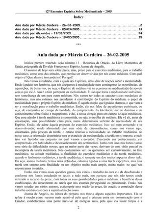12o Encontro Espírita Sobre Mediunidade – 2005
                                                Índice

Aula   dada   por   Márcia Cordeiro – 26-02-2005................................................2
Aula   dada   por   Márcia Cordeiro – 05/03/2005 .............................................. 13
Aula   dada   por   Alexandre – 12/03/2005 ..................................................... 24
Aula   dada   por   Márcia Cordeiro – 19/02/2005 .............................................. 35

                                                 ***


                     Aula dada por Márcia Cordeiro – 26-02-2005
        Iniciou preparo trazendo lição número 13 – Recursos da Oração, do Livro Momentos de
Saúde, psicografia de Divaldo Franco pelo Espírito Joanna de Ângelis.
        O assunto de hoje será sobre prece, mas, prece para o exercício mediúnico, para o trabalho
mediúnico, como uma das atitudes, que precisa ser desenvolvida por nós como médiuns. Com qual
objetivo? Que alcance isso pode ter? Por quê?
        Nós vimos estudando, com a ajuda dos Espíritos, uma série de noções sobre a mediunidade.
Então Ignácio nos lembrou, que nós chegamos à mediunidade num contingente de experiências, de
aquisições, de deméritos, ou seja, o Espírito do médium vai se expressar na mediunidade de acordo
com o que ele é. Isso é o tom particular da mediunidade. É isso que torna a mediunidade individual,
sem semelhança de um para outro médium. Nós vamos ter todas as características mecânicas do
fenômeno, mas nós estamos nos prendendo à contribuição do Espírito do médium, o papel da
mediunidade para o próprio Espírito do médium. É aquela noção que Ignácio chamou, o que vem a
ser a moralização para o trabalho mediúnico. Então, ele nos falou de ascendentes espirituais, ou
seja, de conquistas no campo da bondade, da compreensão, da tolerância, ou, do domínio e do
conhecimento sobre fluido e magnetismo, e daí, a nossa direção para um campo de ação mediúnica.
Que essa adesão à tarefa mediúnica é consentida, ou seja, é escolha do médium. Ele vê ali, antes da
encarnação, uma possibilidade clara para, numa determinada vertente de necessidade de seu
Espírito. Então, ele adere àquela proposta do exercício mediúnico. Isso vai num crescendo e se
desenvolvendo, sendo alimentado por uma série de circunstâncias, como nós vimos aqui,
encarnados, pela procura da tarefa, o estudo relativo à mediunidade, ao trabalho mediúnico, no
nosso caso, a orientação doutrinária para o exercício da mediunidade, a tarefa em si mesmo, e tudo
isso vai fazendo um conjunto no qual vamos crescendo. Crescendo em conhecimento, em
compreensão, em habilidades e desenvolvimento dos sentimentos. Junto com isso, nós fomos vendo
uma série de dificuldades nossas, que na maior parte das vezes, derivam de uma visão parcial ou
incompleta da tarefa mediúnica. Nós costumamos ver, ou queremos ver exclusivamente, no fato
mediúnico, na atitude mediúnica, a finalidade do exercício mediúnico e da tarefa mediúnico,
quando o fenômeno mediúnico, a tarefa mediúnica, é somente um dos muitos aspectos disso tudo.
Ou seja, somos médiuns, temos dons definidos, estamos ligados a uma tarefa específica, mas essa
tarefa tem sempre uma finalidade ou um objetivo muito mais amplo, muito maior, no qual nos
encontramos inseridos.
        Então, nós vimos essas questões gerais, nós vimos o trabalho da cura e o da desobsessão e
conforme nós fomos estudando os textos e tudo mais, nos pareceu que nós não temos ainda
utilizado o recurso da prece, com todas as suas possibilidades para o médium, a benefício dessa
estabilização, do crescimento na tarefa que nós estamos perseguindo ou procurando. Então, nós
vamos estudar em vários autores, exatamente essa noção de prece, de oração, a correlação desse
trabalho mediúnico e com a espiritualização nossa.
        Joanna de Ângelis, na leitura do preparo, nos trouxe alguns aspectos importantes. Ela se
refere à oração como recurso mais acessível pelo qual a criatura entra em comunicação com o
Criador, estabelecendo uma ponte invisível de energias sutis, pela qual ela haure forças e a

                                                   2
 