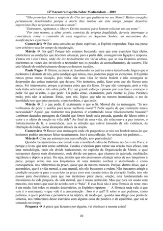 12o Encontro Espírita Sobre Mediunidade – 2005
        “Não prometeu Jesus a resposta do Céu aos que pedissem no seu Nome? Muitos corações
permanecem desalentados porque a morte lhes roubou um ente amigo, porque desastres
imprevistos lhes surgiram na estrada comum”.
        “Entretanto, repitamos, o Mestre Divino ensinou que o homem solicitar em seu nome”.
        “Por isso mesmo, a alma crente, convicta da própria fragilidade, deveria interrogar a
consciência sobre o conteúdo de suas rogativas ao Supremo Senhor, no mecanismo das
manifestações espirituais”.
        Comentário       Em uma consulta ao plano espiritual, o Espírito respondeu: Faça sua prece
com critério e saia do campo da inquietação.
        Márcia       Por quê? Porque nós estamos buscando, para que esse exercício faça efeito,
estabelecer as condições que devemos alcançar, para a partir dali, conseguirmos ligação e resposta.
Vemos em Léon Denis, onde ele diz textualmente em várias obras, que se nós ficarmos serenos,
ouviremos as vozes dos invisíveis a responder-nos os pedidos de aconselhamento, de socorro. Ele
está falando do estabelecimento desses parâmetros trazidos.
        Paulo Nagae Ontem, na mesa de desobsessão na qual eu estava trabalhando, lógico que o
parâmetro é distante de nós, pela condição que temos, mas, podemos pegar os elementos. O Espírito
estava preso numa situação, pois tinha tido uma vida de muita luxúria e não conseguia se
desprender das coisas materiais que deixou. Nós tentamos, então, fazer com que ela fisesse uma
prece. Foi interessante, porque a primeira coisa que ela falou, foi que não conseguia, pois a vida
toda tinha ordenado e não sabia pedir. Fez um grande esforço e passou por essa fase e começou a
pedir. Só que aí entra, o que pedir. Ela pediu então, exatamente, para manter as jóias. Paramos
então, pois não ía adiantar. Então, para nós, lógico que não na mesma intensidade, o ato de
humildade tem que estar presente, como também, o que pedir.
        Márcia       É o que pedir. É exatamente o que o Sr. Monod diz na mensagem. “Já nos
lembramos de pedir o auxílio para nossa melhoria moral”? Pedir aquilo de que realmente temos
necessidade? Aquilo que realmente nós podemos ir construindo nesse relacionamento buscado?
Lembram daquelas passagens de Gandhi que fomos lendo aula passada, quando ele falava sobre o
valor e o efeito da oração na vida dele? Ao final de uma vida, ele relacionava a paz interior, o
fortalecimento da fé, a consciência, para as atitudes que estava tomando da não violência, da
libertação da Índia, como alcançado através da oração.
        Comentário       Houve uma mensagem onde ele perguntava se nós nos lembrávamos do que
havíamos pedido em preces feitas recentemente. Isto é uma reflexão. Na verdade nós pedimos....
        Márcia Com um automatismo, sem reflexão, sem persistência!
        Quando recomendamos esse estudo com o auxílio da idéia do Palhano, no Livro da Prece, é
porque o livro, que tem como subtítulo, Estudos e técnicas para tornar sua oração mais eficaz, tem
uma metodologia, onde ele divide basicamente, no capítulo da Organização da Mente, o qual
entraremos depois mais diretamente, onde divide em passos, que chamou de quietude, meditação,
vigilância e depois a prece. Ou seja, estados que nós precisamos alcançar antes de nos lançarmos à
prece, porque senão nós nos lançaremos de uma maneira confusa e atabalhoada e como
consequência, nos retiraremos da prece, quase que da mesma maneira. Porque, dentro disso, que é
automático, que é a vida mental, a casa mental, nós não buscamos a ordem. Não buscamos atingir a
condição necessária para o exercício da prece com essa característica da elevação. Então, isso são
passos para discutirmos, para que nós atentemos para: prece, oração, está fundamentado no
mecanismo da vida psíquica, da vida mental, que é nosso conhecido. Mas que para ser usado com
proveito, nós temos que usar de acordo com a “bula”. E essa bula não é uma fórmula de rezar, mas
é um modo. Em todos os estudos doutrinários, os Espíritos repetem: — A fórmula nada vale, o que
vale é o sentimento, o que vale é a concentração . Isso é o quê? É saber o que pedimos, como
pedimos, à quem pedimos e persistência na súplica, de modo que, quando isso atinge esse ponto de
sintonia, nos retiraremos desse exercício com alguma coisa de positivo e de equilíbrio, que vai se
somando no tempo.
        Pergunta A prece que fazemos por alguém, vai obedecer a mesma coisa?

                                                20
 