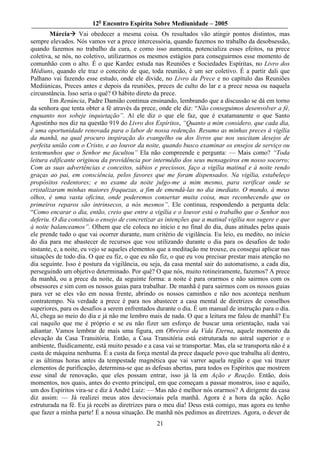 12o Encontro Espírita Sobre Mediunidade – 2005
        Márcia Vai obedecer a mesma coisa. Os resultados vão atingir pontos distintos, mas
sempre elevados. Nós vamos ver a prece intercessória, quando fazemos no trabalho da desobsessão,
quando fazemos no trabalho da cura, e como isso aumenta, potencializa esses efeitos, na prece
coletiva, se nós, no coletivo, utilizarmos os mesmos estágios para conseguirmos esse momento de
comunhão com o alto. É o que Kardec estuda nas Reuniões e Sociedades Espíritas, no Livro dos
Médiuns, quando ele traz o conceito de que, toda reunião, é um ser coletivo. É a partir dali que
Palhano vai fazendo esse estudo, onde ele divide, no Livro da Prece e no capítulo das Reuniões
Mediúnicas, Preces antes e depois da reuniões, preces de culto do lar e a prece nessa ou naquela
circunstância. Isso seria o quê? O hábito direto da prece.
        Em Renúncia, Padre Damião continua ensinando, lembrando que a discussão se dá em torno
da senhora que tenta obter a fé através da prece, onde ele diz: “Não conseguimos desenvolver a fé,
enquanto nos sobeje inquietação”. Aí ele diz o que ele faz, que é exatamanente o que Santo
Agostinho nos diz na questão 919 do Livro dos Espíritos, “Quanto a mim considero, que cada dia,
é uma oportunidade renovada para o labor de nossa redenção. Resumo as minhas preces à vigília
da manhã, na qual procuro inspiração do evangelho ou dos livros que nos suscitam desejos de
perfeita união com o Cristo, e ao louvor da noite, quando busco examinar os ensejos de serviço ou
testemunhos que o Senhor me facultou” Ela não compreende e pergunta: — Mais como? “Toda
leitura edificante originou da providência por intermédio dos seus mensageiros em nosso socorro;
Com as suas advertências e conceitos, sábios e preciosos, faço a vigília matinal e à noite rendo
graças ao pai, em consciência, pelos favores que me foram dispensados. Na vigília, estabeleço
propósitos redentores; e no exame da noite julgo-me a mim mesmo, para verificar onde se
cristalizaram minhas maiores fraquezas, a fim de emendá-las no dia imediato. O mundo, à meus
olhos, é uma vasta oficina, onde poderemos consertar muita coisa, mas reconhecendo que os
primeiros reparos são intrinsecos, a nós mesmos”. Ele continua, respondendo a pergunta dela:
“Como encarar o dia, então, creio que entre a vigília e o louvor está o trabalho que o Senhor nos
deferiu. O dia constituiu o ensejo de concretizar as intenções que a matinal vigília nos sugere e que
à noite balanceamos”. Olhem que ele coloca no início e no final do dia, duas atitudes pelas quais
ele prende tudo o que vai ocorrer durante, num critério de vigilância. Eu leio, eu medito, no início
do dia para me abastecer de recursos que vou utilizando durante o dia para os desafios de todo
instante, e, a noite, eu vejo se aqueles elementos que a meditação me trouxe, eu consegui aplicar nas
situações de todo dia. O que eu fiz, o que eu não fiz, o que eu vou precisar prestar mais atenção no
dia seguinte. Isso é postura da vigilância, ou seja, da casa mental sair do automatismo, a cada dia,
perseguindo um objetivo determinado. Por quê? O que nós, muito rotineiramente, fazemos? A prece
da manhã, ou a prece da noite, da seguinte forma: a noite é para orarmos e não sairmos com os
obsessores e sim com os nossos guias para trabalhar. De manhã é para sairmos com os nossos guias
para ver se eles vão em nossa frente, abrindo os nossos caminhos e não nos aconteça nenhum
contratempo. Na verdade a prece é para nos abastecer a casa mental de diretrizes de conselhos
superiores, para os desafios a serem enfrentados durante o dia. É um manual de instrução para o dia.
Aí, chega ao meio do dia e já não me lembro mais de nada. O que a leitura me falou de manhã? Eu
caí naquilo que me é próprio e se eu não fizer um esforço de buscar uma orientação, nada vai
adiantar. Vamos lembrar de mais uma figura, em Obreiros da Vida Eterna, aquele momento da
elevação da Casa Transitória. Então, a Casa Transitória está estruturada no astral superior e o
ambiente, fluidicamente, está muito pesado e a casa vai se transportar. Mas, ela se transporta não é a
custa de máquina nenhuma. É a custa da força mental da prece daquele povo que trabalha ali dentro,
e as últimas horas antes da tempestade magnética que vai varrer aquela região e que vai trazer
elementos de purificação, determina-se que as defesas abertas, para todos os Espíritos que mostrem
esse sinal de renovação, que eles possam entrar, isso já lá em Ação e Reação. Então, dois
momentos, nos quais, antes do evento principal, em que começam a passar monstros, isso e aquilo,
um dos Espíritos vira-se e diz à André Luiz: — Mas não é melhor nós orarmos? A dirigente da casa
diz assim: — Já realizei meus atos devocionais pela manhã. Agora é a hora da ação. Ação
estruturada na fé. Eu já recebi as diretrizes para o meu dia! Deus está comigo, mas agora eu tenho
que fazer a minha parte! É a nossa situação. De manhã nós pedimos as diretrizes. Agora, o dever de
                                                 21
 