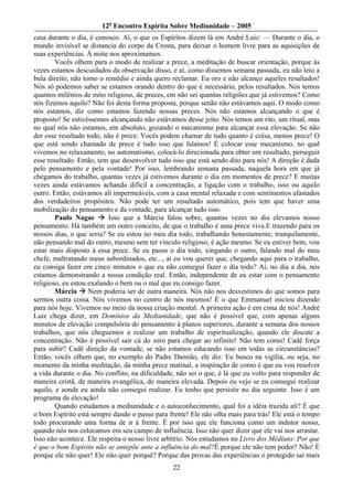 12o Encontro Espírita Sobre Mediunidade – 2005
casa durante o dia, é conosco. Aí, o que os Espíritos dizem lá em André Luiz: — Durante o dia, o
mundo invisível se distancia do corpo da Crosta, para deixar o homem livre para as aquisições de
suas experiências. À noite nos aproximamos.
        Vocês olhem para o modo de realizar a prece, a meditação de buscar orientação, porque às
vezes estamos descuidados da observação disso, e aí, como dissemos semana passada, eu não leio a
bula direito, não tomo o remédio e ainda quero reclamar. Eu oro e não alcanço aqueles resultados!
Nós só podemos saber se estamos orando dentro do que é necessário, pelos resultados. Nós temos
quantos milênios de mito religioso, de preces, em não sei quantas religiões que já estivemos? Como
nós fizemos aquilo? Não foi desta forma proposta, porque senão não estávamos aqui. O modo como
nós estamos, diz como estamos fazendo nossas preces. Nós não estamos alcançando o que é
proposto! Se estivéssemos alcançando não estávamos desse jeito. Nós temos um rito, um ritual, mas
no qual nós não estamos, em absoluto, gozando o mecanismo para alcançar essa elevação. Se não
der esse resultado todo, não é prece. Vocês podem chamar de tudo quanto é coisa, menos prece! O
que está sendo chamado de prece é tudo isso que falamos! É colocar esse mecanismo, no qual
vivemos no relaxamento, no automatismo, colocá-lo direcionada para obter um resultado, perseguir
esse resultado. Então, tem que desenvolver tudo isso que está sendo dito para nós! A direção é dada
pelo pensamento e pela vontade! Por isso, lembrando semana passada, naquela hora em que já
chegamos do trabalho, quantas vezes já estivemos durante o dia em momentos de prece? E muitas
vezes ainda estávamos achando difícil a concentração, a ligação com o trabalho, isso ou aquilo
outro. Então, estávamos alí impermeáveis, com a casa mental relaxada e com sentimentos afastados
dos verdadeiros propósitos. Não pode ter um resultado automático, pois tem que haver uma
mobilização do pensamento e da vontade, para alcançar tudo isso.
        Paulo Nagae        Isso que a Márcia falou sobre, quantas vezes no dia elevamos nosso
pensamento. Há também um outro conceito, de que o trabalho é uma prece viva.E trazendo para os
nossos dias, o que seria? Se eu estou no meu dia todo, trabalhando honestamente, tranquilamente,
não pensando mal do outro, mesmo sem ter vínculo religioso, é ação mesmo. Se eu estiver bem, vou
estar mais disposto à essa prece. Se eu passo o dia todo, xingando o outro, falando mal do meu
chefe, maltratando meus subordinados, etc..., aí eu vou querer que, chegando aqui para o trabalho,
eu consiga fazer em cinco minutos o que eu não consegui fazer o dia todo? Aí, no dia a dia, nós
estamos demonstrando a nossa condição real. Então, independente de eu estar com o pensamento
religioso, eu estou exalando o bem ou o mal que eu consigo fazer.
        Márcia      Nem poderia ser de outra maneira. Nós não nos desvestimos do que somos para
sermos outra coisa. Nós vivemos no centro de nós mesmos! É o que Emmanuel iniciou dizendo
para nós hoje. Vivemos no meio da nossa criação mental. A primeira ação é em cima de nós! André
Luiz chega dizer, em Domínios da Mediunidade, que não é possível que, com apenas alguns
minutos de elevação compulsória do pensamento à planos superiores, durante a semana dos nossos
trabalhos, que nós cheguemos a realizar um trabalho de espiritualização, quando ele discute a
concentração. Não é possível sair cá do zero para chegar ao infinito! Não tem como! Cadê força
para subir? Cadê direção da vontade, se não estamos educando isso em todas as circunstâncias?
Então, vocês olhem que, no exemplo do Padre Damião, ele diz: Eu busco na vigília, ou seja, no
momento da minha meditação, da minha prece matinal, a inspiração de como é que eu vou resolver
a vida durante o dia. No conflito, na dificuldade, não sei o que, é lá que eu volto para responder de
maneira cristã, de maneira evangélica, de maneira elevada. Depois eu vejo se eu consegui realizar
aquilo, e aonde eu ainda não consegui realizar. Eu tenho que persistir no dia seguinte. Isso é um
programa de elevação!
        Quando estudamos a mediunidade e o autoconhecimento, qual foi a idéia trazida ali? É que
o bom Espírito está sempre dando o passo para frente! Ele não olha mais para trás! Ele está o tempo
todo procurando uma forma de ir à frente. É por isso que ele funciona como um indutor nosso,
quando nós nos colocamos em seu campo de influência. Isso não quer dizer que ele vai nos arrastar.
Isso não acontece. Ele respeita o nosso livre arbítrio. Nós estudamos no Livro dos Médiuns: Por que
é que o bom Espírito não se antepõe ante a influência do mal?É porque ele não tem poder? Não! É
porque ele não quer! Ele não quer porquê? Porque das provas das experiências o protegido sai mais
                                                 22
 