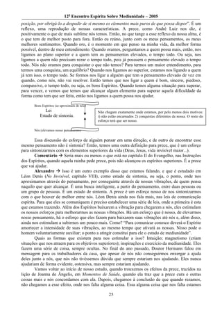 12o Encontro Espírita Sobre Mediunidade – 2005
posição, por obrigá-lo a despedir de si mesmo os elementos mais puros de que possa dispor”. É um
reflexo, uma reprodução de nossas características. A prece, como André Luiz nos diz, é
positivamente o que de mais sublime nós temos. Então, no que tange a esse reflexo da nossa alma, é
o que tem de melhor posto para fora. Então eu reúno, junto com os meus pensamentos, os meus
melhores sentimentos. Quando oro, é o momento em que penso na minha vida, da melhor forma
possível, dentro de meu entendimento. Quando oramos, perguntamos a quem possa mais, então, nos
ligamos ao plano superior e a quem tem os pensamentos elevados, o tempo todo. Ou seja, nos
ligamos a quem não precisam rezar o tempo todo, pois já possuem o pensamento elevado o tempo
todo. Nós não oramos para conquistar o que não temos? Para termos um maior entendimento, para
termos uma conquista, um equilíbrio? Quando nos ligamos ao superior, estamos nos ligando a quem
já tem isso, o tempo todo. Se formos nos ligar a alguém que tem o pensamento elevado de vez em
quando, como nós, não vai resolver. Então temos que nos ligar a quem é bom, sincero, piedoso,
compassivo, o tempo todo, ou seja, os bons Espíritos. Quando temos alguma situação para superar,
para vencer, e vemos que temos que alcançar algum elemento para superar aquela dificuldade da
forma como tem que ser feita, então nos ligamos a quem possa nos ajudar.

       Bons Espíritos (se aproximam de nós)
             Lei                              Não chegam exatamente onde estamos, por pelo menos dois motivos:
          Estado de sintonia.                 i) não estão encarnados 2) conquistas diferentes da nossa. O resto do
                                              esforço terá que ser nosso.

       Nós (elevamos nosso pensamento)


        Essa discussão do esforço de alguém pensar em uma direção, e de outro de encontrar esse
mesmo pensamento não é sintonia? Então, temos uma outra definição para prece, que é um esforço
para sintonizarmos com os elementos superiores da vida (Deus, Jesus, vida invisível maior...).
        Comentário       Seria mais ou menos o que está no capítulo II do Evangelho, nas Instruções
dos Espíritos, quando aquela rainha pede prece, pois não alcançou os espíritos superiores. É a prece
que vai ajudar.
        Alexandre       Isso é um outro exemplo disso que estamos falando, e que é estudado em
Léon Denis (No Invisível, capítulo VIII), como estado de sintonia, ou seja, o ponto, onde nos
aproximamos através do pensamento, por conseguinte através de nossas vibrações, de quem pensa
naquilo que quer alcançar. É uma busca inteligente, a partir do pensamento, entre duas pessoas ou
um grupo de pessoas. É um estado de sintonia. A prece é um esforço nosso de nos sintonizarmos
com o que houver de melhor entre nós. Léon Denis ainda nos fala mais, nas leis de comunicação
espírita. Para que eles se comuniquem é preciso estabelecer uma série de leis, onde a primeira é esta
que estamos trazendo. Além dos Espíritos baixarem a vibração para chegarem a nós, eles estimulam
os nossos esforços para melhorarmos as nossas vibrações. Há um esforço que é nosso, de elevarmos
nosso pensamento, há o esforço que eles fazem para baixarem suas vibrações até nós e, além disso,
ainda nos estimulam a subirmos um pouco mais. Como? “Para comunicar conosco deverá o Espírito
amortecer a intensidade de suas vibrações, ao mesmo tempo que ativará as nossas. Nisso pode o
homem voluntariamente auxiliar; o ponto a atingir constitui para ele o estado de mediunidade”.
        Quais as formas que existem para nos estimular a isso? Intuição; magnetismo (criam
situações que nos atraem para os objetivos superiores); inspirações e exercício da mediunidade. Eles
fazem uma série de coisa, sempre ocultas. No final do ano passado, Doutor Hermann falou em
mensagem para os trabalhadores da casa, que apesar de nós não conseguirmos enxergar a ajuda
deles junto a nós, que nós não tivéssemos dúvida que sempre estariam nos ajudando. Eles nunca
ajudariam de forma evidente, ostensiva, mas sempre estariam ajudando.
        Vamos voltar ao início de nosso estudo, quando trouxemos os efeitos da prece, trazidos na
lição de Joanna de Ângelis, em Momentos de Saúde, quando ela traz que a prece cura e outras
coisas mais e nós concordamos com ela. Depois, chegamos à conclusão de que quando rezamos,
não chegamos a esse efeito, onde nos falta alguma coisa. Essa alguma coisa que nos falta estamos

                                                     25
 