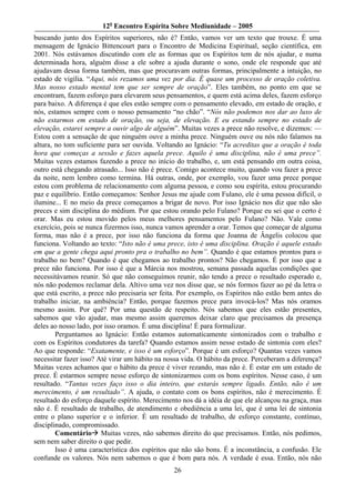 12o Encontro Espírita Sobre Mediunidade – 2005
buscando junto dos Espíritos superiores, não é? Então, vamos ver um texto que trouxe. É uma
mensagem de Ignácio Bittencourt para o Encontro de Medicina Espiritual, seção científica, em
2001. Nós estávamos discutindo com ele as formas que os Espíritos tem de nós ajudar, e numa
determinada hora, alguém disse a ele sobre a ajuda durante o sono, onde ele responde que até
ajudavam dessa forma também, mas que procuravam outras formas, principalmente a intuição, no
estado de vigília. “Aqui, nós rezamos uma vez por dia. É quase um processo de oração coletiva.
Mas nosso estado mental tem que ser sempre de oração”. Eles também, no ponto em que se
encontram, fazem esforço para elevarem seus pensamentos, e quem está acima deles, fazem esforço
para baixo. A diferença é que eles estão sempre com o pensamento elevado, em estado de oração, e
nós, estamos sempre com o nosso pensamento “no chão”. “Nós não podemos nos dar ao luxo de
não estarmos em estado de oração, ou seja, de elevação. E eu estando sempre no estado de
elevação, estarei sempre a ouvir algo de alguém”. Muitas vezes a prece não resolve, e dizemos: —
Estou com a sensação de que ninguém ouve a minha prece. Ninguém ouve ou nós não falamos na
altura, no tom suficiente para ser ouvida. Voltando ao Ignácio: “Tu acreditas que a oração é toda
hora que começas a sessão e fazes aquela prece. Aquilo é uma disciplina, não é uma prece”.
Muitas vezes estamos fazendo a prece no início do trabalho, e, um está pensando em outra coisa,
outro está chegando atrasado... Isso não é prece. Comigo acontece muito, quando vou fazer a prece
da noite, nem lembro como termina. Há outras, onde, por exemplo, vou fazer uma prece porque
estou com problema de relacionamento com alguma pessoa, e como sou espírita, estou procurando
paz e equilíbrio. Então começamos: Senhor Jesus me ajude com Fulano, ele é uma pessoa difícil, o
ilumine... E no meio da prece começamos a brigar de novo. Por isso Ignácio nos diz que não são
preces e sim disciplina do médium. Por que estou orando pelo Fulano? Porque eu sei que o certo é
orar. Mas eu estou movido pelos meus melhores pensamentos pelo Fulano? Não. Vale como
exercício, pois se nunca fizermos isso, nunca vamos aprender a orar. Temos que começar de alguma
forma, mas não é a prece, por isso não funciona da forma que Joanna de Ângelis colocou que
funciona. Voltando ao texto: “Isto não é uma prece, isto é uma disciplina. Oração é aquele estado
em que a gente chega aqui pronto pra o trabalho no bem”. Quando é que estamos prontos para o
trabalho no bem? Quando é que chegamos ao trabalho prontos? Não chegamos. É por isso que a
prece não funciona. Por isso é que a Márcia nos mostrou, semana passada aquelas condições que
necessitávamos reunir. Só que não conseguimos reunir, não tendo a prece o resultado esperado e,
nós não podemos reclamar dela. Altivo uma vez nos disse que, se nós formos fazer ao pé da letra o
que está escrito, a prece não precisaria ser feita. Por exemplo, os Espíritos não estão bem antes do
trabalho iniciar, na ambiência? Então, porque fazemos prece para invocá-los? Mas nós oramos
mesmo assim. Por quê? Por uma questão de respeito. Nós sabemos que eles estão presentes,
sabemos que vão ajudar, mas mesmo assim queremos deixar claro que precisamos da presença
deles ao nosso lado, por isso oramos. É uma disciplina! É para formalizar.
        Perguntamos ao Ignácio: Então estamos automaticamente sintonizados com o trabalho e
com os Espíritos condutores da tarefa? Quando estamos assim nesse estado de sintonia com eles?
Ao que responde: “Exatamente, e isso é um esforço”. Porque é um esforço? Quantas vezes vamos
necessitar fazer isso? Até virar um hábito na nossa vida. O hábito da prece. Perceberam a diferença?
Muitas vezes achamos que o hábito da prece é viver rezando, mas não é. É estar em um estado de
prece. É estarmos sempre nesse esforço de sintonizarmos com os bons espíritos. Nesse caso, é um
resultado. “Tantas vezes faço isso o dia inteiro, que estarás sempre ligado. Então, não é um
merecimento, é um resultado”. A ajuda, o contato com os bons espíritos, não é merecimento. É
resultado do esforço daquele espírito. Merecimento nos dá a idéia de que ele alcançou na graça, mas
não é. É resultado de trabalho, de atendimento e obediência a uma lei, que é uma lei de sintonia
entre o plano superior e o inferior. É um resultado de trabalho, de esforço constante, contínuo,
disciplinado, compromissado.
        Comentário Muitas vezes, não sabemos direito do que precisamos. Então, nós pedimos,
sem nem saber direito o que pedir.
        Isso é uma característica dos espíritos que não são bons. É a inconstância, a confusão. Ele
confunde os valores. Nós nem sabemos o que é bom para nós. A verdade é essa. Então, nós não
                                                26
 
