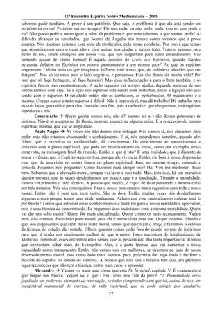 12o Encontro Espírita Sobre Mediunidade – 2005
sabemos pedir também. A prece é um petitório. Que seja, o problema é que ela está sendo um
petitório incorreto! Petitório vai ser sempre! Ele tem tudo, eu não tenho nada, vou ter que pedir a
ele! Não posso pedir a outro igual a mim. O problema é que nem sabemos o que vamos pedir! Aí
dificulta alcançar os resultados, que Joanna de Ângelis nos trouxe como recursos que a prece
alcança. Nós mesmos criamos essa série de obstáculos, pela nossa condição. Por isso é que temos
que sintonizarmos com o mais alto e eles tentam nos ajudar o tempo todo. Trazem pessoas para
perto de nós, criam situações em nossa vida que nos despertam para outro entendimento. Vão
tentando ajudar de várias formas! É aquela questão do Livro dos Espíritos, quando Kardec
pergunta: Influem os Espíritos em nossos pensamentos e em nossos atos? Ao que os espíritos
respondem: “Muito mais do que imaginais. Influem a tal ponto, que, de ordinário, são eles que vos
dirigem”. Nós só levamos para o lado negativo, e pensamos: Eles são donos da minha vida? Por
isso que só faço bobagem, só faço besteira? Mas essa influenciação é para o bem também, e os
espíritos fazem isso constantemente. A ação superior vai sempre ajudar, depende somente de nos
sintonizarmos com eles. Se a ação dos espíritos está sendo para perturbar, então a ligação não está
sendo com o superior. O resultado então, são as confusões, as perturbações. O mecanismo é o
mesmo. Chegar a esse estado superior é difícil! Não é impossível, mas dá trabalho! Dá trabalho para
os dois lados, para nós e para eles. Isso não tem fim, pois a cada nível que cheguemos, terá espíritos
superiores a nós.
        Comentário        Quem ganha somos nós, não é? Vamos ter a visão desses patamares de
sintonia. Não é só a captação do fluido, nem do alcance de alguma coisa. É a percepção do mundo
espiritual mesmo, que vai se ampliando.
        Paulo Nagae       Às vezes nós não damos esse enfoque. Nós vamos lá, nos elevamos para
pedir, mas não estamos absorvendo o conhecimento. E aí, nós entendemos também, quando eles
falam, que o exercício da mediunidade, dá crescimento. Dá crescimento se aproveitarmos o
convívio com o plano espiritual, que pode ser intuitivamente ou então, como por exemplo, nessa
entrevista, na mensagem final da reunião. Então, o que é isto? É uma realidade, que é distante da
nossa vivência, que o Espírito superior traz, porque ele vivencia. Então, ele bota à nossa disposição
esse tipo de antevisão do nosso futuro no plano espiritual. Isso, ao mesmo tempo, estimula e
consola. Podemos nos perguntar: Como fazemos para atingir isso? Há! Vou me melhorar! Tudo
bem. Sabemos que a elevação moral, sempre vai levar a isso tudo. Mas, fora isso, há um exercício
técnico mesmo, que às vezes desdenhamos um pouco, que é a meditação. Tirando a moralidade,
vamos ver primeiro o lado técnico. A pessoa que medita, é capaz de ficar pensando a mesma coisa
por três minutos. Nós não conseguimos fixar o nosso pensamento trinta segundos com toda a nossa
moral. Então, não é nem um, nem outro. São os dois. Então, muitas vezes nós desdenhamos
algumas coisas porque temos uma visão sonhadora. Acham que esse conhecimento milenar está lá
por balela? Temos que estreitar esses conhecimentos e trazê-los para a nossa realidade e aproveitar,
pois é uma técnica de concentração. Se pegarmos dois indivíduos com a mesma moralidade. Quem
vai dar um salto maior? Quem for mais disciplinado. Quem conhecer mais tecnicamente. Vejam
bem, não estamos discutindo parte moral, pois ela é muito clara para nós. O que estamos falando é
que, nós esquecemos que além dessa parte moral, temos que descruzar o braço e fazermos o esforço
da técnica, do estudo, da vontade. Olhem quantas coisas estão fora do estado normal do indivíduo
para que lê tenha um rendimento melhor do que o outro. Esses encontros de Mediunidade, de
Medicina Espiritual, esses encontros mais sérios, que as pessoas não dão tanta importância, dizendo
que necessitam saber mais do Evangelho. Mas, é a parte técnica que vai aumentar a nossa
capacidade como instrumento. Então, nós vamos nos ver melhores, se tivermos ao lado do nosso
desenvolvimento moral, esse outro lado mais técnico, para podermos dar algo mais e facilitar a
descida do espírito no estado de sintonia. A pessoa que não tem a técnica tem que, em primeiro
lugar reconhecer que não tem a técnica, entrar num curso e aprender.
        Alexandre      Vamos ver mais uma coisa, que está No Invisível, capítulo V. É exatamente o
que Nagae nos trouxe. Vejam só, o que Léon Denis nos fala da prece: “A Humanidade seria
facultado um poderoso elemento de renovação, se todos compreendessem que há, acima de nós, um
inesgotável manancial de energia, de vida espiritual, que se pode atingir por gradativo
                                                 27
 