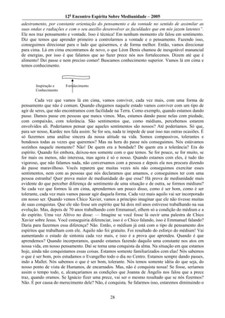 12o Encontro Espírita Sobre Mediunidade – 2005
adestramento, por constante orientação do pensamento e da vontade no sentido de assimilar as
suas ondas e radiações e com o seu auxílio desenvolver as faculdades que em nós jazem latentes”.
Ele nos traz pensamento e vontade. Isso é técnica! Em nenhum momento ele falou em sentimento.
Diz que temos que aprender primeiro a controlarmos a vontade e o pensamento. Fazendo isso,
conseguimos direcionar para o lado que quisermos, e de forma melhor. Então, vamos direcionar
para cima. Lá em cima encontramos de novo, o que Léon Denis chamou de inesgotável manancial
de energias, por isso é que falamos que ao fazer prece nós nos fortalecemos. Dizem até que é
alimento! Dei passe e nem preciso comer! Buscamos conhecimento superior. Vamos lá em cima e
temos conhecimento.



       Inspiração e     Fortalecimento
       Conhecimento

        Cada vez que vamos lá em cima, vamos conviver, cada vez mais, com uma forma de
pensamento que não é comum. Quando chegamos naquele estado vamos conviver com um tipo de
agir de seres, que não encontramos com facilidade na Terra. Como exemplo, quando estamos dando
passe. Damos passe em pessoas que nunca vimos. Mas, estamos dando passe nelas com piedade,
com compaixão, com tolerância. São sentimentos que, como médiuns, percebemos estarem
envolvidos ali. Poderíamos pensar que aqueles sentimentos são nossos? Até poderíamos. Só que,
para ser nosso, Kardec nos fala assim: Se for seu, nada te impede de usar isso nas outras ocasiões. É
só fazermos uma análise sincera da nossa atitude na vida. Somos compassivos, tolerantes e
bondosos todas as vezes que queremos? Mas na hora do passe nós conseguimos. Nós estávamos
sozinhos naquele momento? Não! De quem era a bondade? De quem era a tolerância? Era do
espírito. Quando foi embora, deixou-nos somente com o que temos. Se for pouco, se for muito, se
for mais ou menos, não interessa, mas agora é só o nosso. Quando estamos com eles, é tudo tão
vigoroso, que não falamos nada, não conversamos com a pessoa e depois ela nos procura dizendo
do passe maravilhoso. Vocês reparem que muitas vezes nós não conseguimos exercitar esses
sentimentos, nem com as pessoas que nós declaramos que amamos, e conseguimos ter com uma
pessoa estranha! Quer prova maior de mediunidade do que essa? Há prova de mediunidade mais
evidente do que perceber diferença de sentimento de uma situação e de outra, se formos médiuns?
Se cada vez que formos lá em cima, aprendermos um pouco disso, como é ser bom, como é ser
tolerante, cada vez mais vamos passar agir daquela forma. Cada vez mais aquilo vai ser incorporado
em nosso ser. Quando vemos Chico Xavier, vamos a princípio imaginar que ele não tivesse muitas
de suas conquistas. Que ele não fosse um espírito que há dois mil anos estivesse trabalhando na sua
evolução. Mas, depois de 70 anos trabalhando com Emmanuel, olhem só a condição do médium e a
do espírito. Uma vez Altivo no disse: — Imagine se você fosse lá ouvir uma palestra de Chico
Xavier sobre Jesus. Você conseguiria diferenciar, isso é o Chico falando, isso é Emmanuel falando?
Daria para fazermos essa diferença? Não. Então, o médium já está com o tipo de pensamento dos
espíritos que trabalham com ele. Aquilo não foi gratuito. Foi resultado do esforço do médium! Vai
aumentando o estado de sintonia cada vez mais, e isso é a prova que aprendeu. Quando é que
aprendemos? Quando incorporamos, quando estamos fazendo daquilo uma constante nos atos em
nossa vida, em nosso pensamento. Daí se torna uma conquista da alma. Na situação em que estamos
hoje, ainda não conquistamos essas coisas. Estamos somente familiarizados com elas! Nós sabemos
o que é ser bom, pois estudamos o Evangelho todo o dia no Centro. Estamos sempre dando passes,
indo a Mallet. Nós sabemos o que é ser bom, tolerante. Nós temos somente idéia do que seja, do
nosso ponto de vista de Humanos, de encarnados. Mas, não é conquista nossa! Se fosse, seríamos
assim o tempo todo, e, alcançaríamos as condições que Joanna de Ângelis nos falou que a prece
traz, quando oramos. Se Ignácio fizer uma prece, vai ser o mesmo resultado que se nós fizermos?
Não. É por causa do merecimento dele? Não, é conquista. Se falarmos isso, estaremos diminuindo o


                                                 28
 