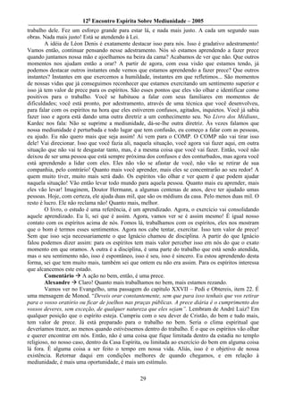 12o Encontro Espírita Sobre Mediunidade – 2005
trabalho dele. Fez um esforço grande para estar lá, e nada mais justo. A cada um segundo suas
obras. Nada mais justo! Está se atendendo à Lei.
        A idéia de Léon Denis é exatamente destacar isso para nós. Isso é gradativo adestramento!
Vamos então, continuar pensando nesse adestramento. Nós só estamos aprendendo a fazer prece
quando juntamos nossa mão e ajoelhamos na beira da cama? Acabamos de ver que não. Que outros
momentos nos ajudam então a orar? A partir de agora, com essa visão que estamos tendo, já
podemos destacar outros instantes onde vemos que estamos aprendendo a fazer prece? Que outros
instantes? Instantes em que exercemos a humildade, instantes em que refletimos... São momentos
de nossas vidas que já conseguimos reconhecer que estamos exercitando um sentimento superior e
isso já tem valor de prece para os espíritos. São esses pontos que eles vão olhar e identificar como
positivos para o trabalho. Você se habituou a falar com seus familiares em momentos de
dificuldades; você está pronto, por adestramento, através de uma técnica que você desenvolveu,
para falar com os espíritos na hora que eles estiverem confusos, agitados, inquietos. Você já sabia
fazer isso e agora está dando uma outra diretriz a um conhecimento seu. No Livro dos Médiuns,
Kardec nos fala: Não se suprime a mediunidade, dá-se-lhe outra diretriz. Às vezes falamos que
nossa mediunidade é perturbada e todo lugar que tem confusão, eu começo a falar com as pessoas,
eu ajudo. Eu não quero mais que seja assim! Aí vem para o COMP. O COMP não vai tirar isso
dele! Vai direcionar. Isso que você fazia ali, naquela situação, você agora vai fazer aqui, em outra
situação que não vai te desgastar tanto, mas, é a mesma coisa que você vai fazer. Então, você não
deixou de ser uma pessoa que está sempre próxima dos confusos e dos conturbados, mas agora você
está aprendendo a lidar com eles. Eles não vão se afastar de você, não vão se retirar de sua
companhia, pelo contrário! Quanto mais você aprender, mais eles se concentrarão ao seu redor! A
quem muito tiver, muito mais será dado. Os espíritos vão olhar e ver quem é que podem ajudar
naquela situação! Vão então levar todo mundo para aquela pessoa. Quanto mais eu aprender, mais
eles vão levar! Imaginem, Doutor Hermann, a algumas centenas de anos, deve ter ajudado umas
pessoas. Hoje, com certeza, ele ajuda duas mil, que são os médiuns da casa. Pelo menos duas mil. O
resto é lucro. Ele não reclama não! Quanto mais, melhor.
        O livro, o estudo é uma referência, é um aprendizado. Agora, o exercício vai consolidando
aquele aprendizado. Eu li, sei que é assim. Agora, vamos ver se é assim mesmo! É igual nosso
contato com os espíritos acima de nós. Fomos lá, trabalhamos com os espíritos, eles nos mostram
que o bom é termos esses sentimentos. Agora nos cabe tentar, exercitar. Isso tem valor de prece!
Sem que isso seja necessariamente o que Ignácio chamou de disciplina. A partir do que Ignácio
falou podemos dizer assim: para os espíritos tem mais valor perceber isso em nós do que o exato
momento em que oramos. A outra é a disciplina, é uma parte do trabalho que está sendo atendida,
mas o seu sentimento não, isso é espontâneo, isso é seu, isso é sincero. Eu estou aprendendo desta
forma, sei que tem muito mais, também sei que ontem eu não era assim. Para os espíritos interessa
que alcancemos este estado.
        Comentário A ação no bem, então, é uma prece.
        Alexandre Claro! Quanto mais trabalhamos no bem, mais estamos rezando.
        Vamos ver no Evangelho, uma passagem do capítulo XXVII – Pedi e Obtereis, item 22. É
uma mensagem de Monod. “Deveis orar constantemente, sem que para isso tenhais que vos retirar
para o vosso oratório ou ficar de joelhos nas praças públicas. A prece diária é o cumprimento dos
vossos deveres, sem exceção, de qualquer natureza que eles sejam”. Lembram de André Luiz? Em
qualquer posição que o espírito esteja. Cumpriu com o seu dever de Cristão, do bem e tudo mais,
tem valor de prece. Já está preparado para o trabalho no bem. Seria o clima espiritual que
deveríamos trazer, ao menos quando estivéssemos dentro do trabalho. É o que os espíritos vão olhar
e querer encontrar em nós. Então, não é uma coisa que fique limitada dentro da estadia no templo
religioso, no nosso caso, dentro da Casa Espírita, ou limitada ao exercício do bem em alguma coisa
lá fora. É alguma coisa a ser feito o tempo em nossa vida. Aliás, isso é o objetivo de nossa
existência. Retornar daqui em condições melhores de quando chegamos, e em relação à
mediunidade, é mais uma oportunidade, é mais um estímulo.

                                                29
 