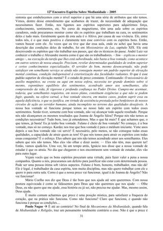 12o Encontro Espírita Sobre Mediunidade – 2005
sintonia que estabelecemos com o nível superior e que há uma série de atributos que não temos.
Vimos, dentro desse entendimento que acabamos de trazer, da necessidade de adequação que
necessitamos fazer. Então, nos ligamos aos espíritos superiores para adquirirmos força,
conhecimento, sentimentos, etc. No curso de magnetismo, têm uma aula sobre os espíritos
curadores, onde procuramos mostrar como são os espíritos que trabalham na cura, os sentimentos
deles e tudo mais. Geralmente quem dá esta aula é o Altivo, por causa de sua vivência. Ele, entre
todos nós, é o que mais positiva e claramente tem esse convívio com os espíritos bons. Então,
vamos buscar com ele. Às vezes que eu tive que dar essa aula, onde eu achei que havia uma
descrição das condições deles de trabalho, foi em Missionários da Luz, capítulo XIX. Ele está
descrevendo os espíritos que vão trabalhar nos passes, que são os técnicos do passe. André Luiz vai
conhecer o trabalho e Alexandre mostra como é que são os trabalhadores. – Sim – explicou o mentor
amigo –, na execução da tarefa que lhes está subordinada, não basta a boa vontade, como acontece
em outros setores de nossa atuação. Precisam, revelar determinadas qualidades de ordem superior
e certos conhecimentos especializados. O servidor do bem, mesmo desencarnado, não pode
satisfazer em semelhante serviço se ainda não conseguiu manter um padrão superior de elevação
mental contínua, condição indispensável à exteriorização das faculdades radiantes. O que é esse
padrão superior de elevação mental? É o estado de prece constante. Continuando: O missionário de
auxílio magnético, na crosta ou aqui em nossa esfera, necessita ter grande domínio sobre si
mesmo, espontâneo equilíbrio dos sentimentos, acendrado amor aos semelhantes, alta
compreensão da vida, fé rigorosa e profunda confiança no Poder Divino. Cumpre-me acentuar,
todavia, que semelhantes requisitos, em nosso plano, constituem exigências a que não se podem
fugir, quando, na esfera carnal, a boa vontade sincera, em muitos casos, podem suprir essa ou
aquela deficiência, o que se justifica, em virtude da assistência prestada pelos benfeitores de nossos
círculos de ação ao servidor humano, ainda incompleto no terreno das qualidades desejáveis. A
nossa boa vontade só funciona porque temos ao nosso lado um espírito com todos esses
sentimentos. Senão tiver, somente com boa vontade, não vai alcançar todo aquele resultado. Porque
nós não alcançamos os mesmos resultados que Joanna de Ângelis falou? Porque nós não temos as
condições necessárias? Tudo bem, isso já entendemos. Mas o que há mais? É que achamos que, o
que temos, já basta! Eu já tenho boa vontade. Fulano é cheio de boa vontade! No começo, é a boa
vontade, mas só no começo. Kardec nos traz que boa vontade é para o médium iniciante. Vinte anos
depois a sua boa vontade não vai servir! É necessário, pelo menos, se não consegue todas essas
qualidades, a capacidade de atrair quem as tem! O que nós temos para atrair os espíritos com todas
essas conquistas? É o esforço. Eles sabem que nós não temos acendrado amor aos semelhantes. Eles
sabem que nós não temos. Mas eles vão olhar e dizer assim: — Eles não têm, mas querem ter!
Então, vamos ajudá-los. Uma vez, há um tempo atrás, Ignácio nos disse que a nossa vontade de
estudar é que os atraía. No dia que chegarem e nos encontrarem sem vontade de estudar, eles vão
para outro lugar.
        Vejam vocês que os bons espíritos procuram uma virtude, para fazer valer a pena a nossa
companhia. Quanto a nós, procuramos um defeito para justificar não estar com determinada pessoa.
Pode ser uma pessoa ótima sob vários aspectos. Fulano é bom, honesto, trabalhador, mas não dá!
Ele é legal, é trabalhador da casa espírita, tem muita disciplina, mas não quero trabalhar com ele e
quero ir para outra sala. Como é que a nossa prece vai funcionar, igual à de Joanna de Ângelis? Não
vai funcionar!
        Mário Coelho nos diz que Deus é tão bom que nos ajuda até sem querermos. Com nossa
postura equivocada é como se falássemos para Deus que não queremos que nos ajude: — Olhe
Deus, eu não quero que me ajude, essa história eu já sei, não precisa me ajudar. Mas, mesmo assim,
Deus ajuda.
        É muito comum acharmos que prece é uma posição mística, para satisfazer a fraqueza do
coração, que na prática não funciona. Como não funciona? Claro que funciona, e quando não
funciona é porque as condições....
        Paulo Nagae       É até ao contrário! No final de Mecanismos da Mediunidade, quando fala
de Mediunidade e Religião, traz um pensamento totalmente contrário a esse. Não é que a prece é
                                                 31
 
